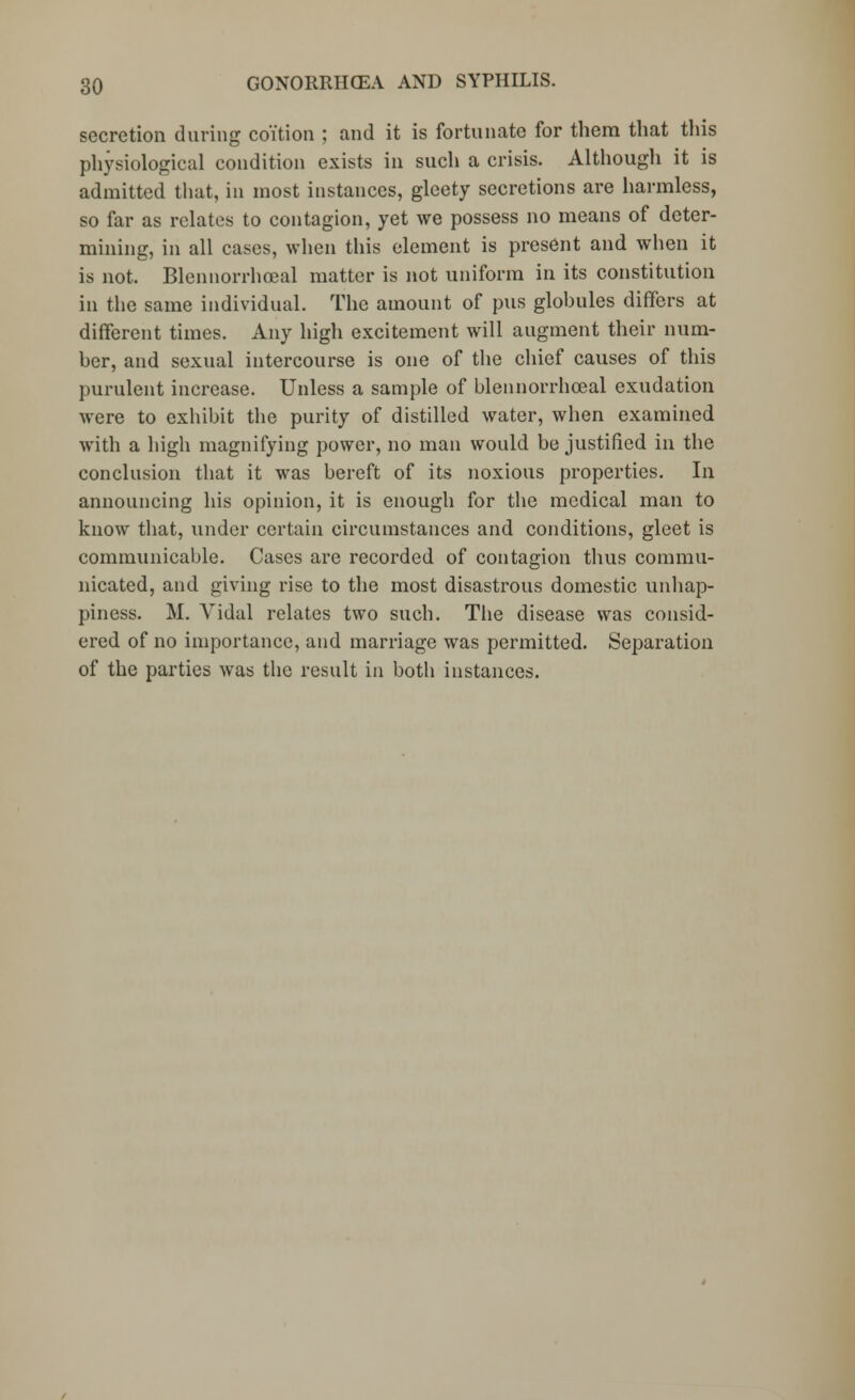 secretion during coition ; and it is fortunate for them that this physiological condition exists in such a crisis. Although it is admitted that, in most instances, glcety secretions are harmless, so far as relates to contagion, yet we possess no means of deter- mining, in all cases, when this element is present and when it is not. Blennorrhoeal matter is not uniform in its constitution in the same individual. The amount of pus glohules differs at different times. Any high excitement will augment their num- ber, and sexual intercourse is one of the chief causes of this purulent increase. Unless a sample of blennorrhoeal exudation were to exhibit the purity of distilled water, when examined with a high magnifying power, no man would be justified in the conclusion that it was bereft of its noxious properties. In announcing his opinion, it is enough for the medical man to know that, under certain circumstances and conditions, gleet is communicable. Cases are recorded of contagion thus commu- nicated, and giving rise to the most disastrous domestic unhap- piness. M. Vidal relates two such. The disease was consid- ered of no importance, and marriage was permitted. Separation of the parties was the result in both instances.