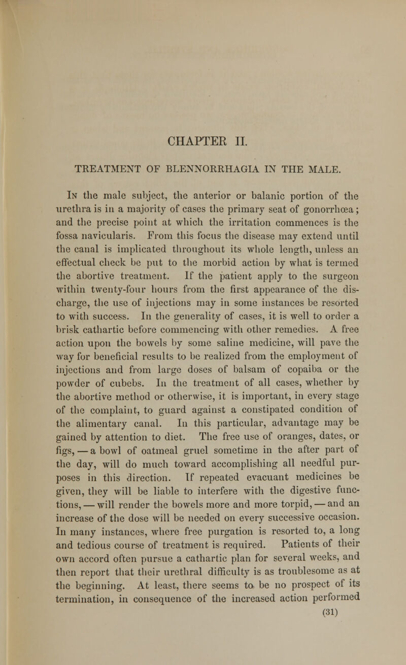 CHAPTER II. TREATMENT OF BLENNORRHAGIA IN THE MALE. In the male subject, the anterior or balanic portion of the urethra is in a majority of cases the primary seat of gonorrhoea; and the precise point at which the irritation commences is the fossa navicularis. From this focus the disease may extend until the canal is implicated throughout its whole length, unless an effectual check be put to the morbid action by what is termed the abortive treatment. If the patient apply to the surgeon within twenty-four hours from the first appearance of the dis- charge, the use of injections may in some instances be resorted to with success. In the generality of cases, it is well to order a brisk cathartic before commencing with other remedies. A free action upon the bowels by some saline medicine, will pave the way for beneficial results to be realized from the employment of injections and from large doses of balsam of copaiba or the powder of cubebs. In the treatment of all cases, whether by the abortive method or otherwise, it is important, in every stage of the complaint, to guard against a constipated condition of the alimentary canal. In this particular, advantage may be gained by attention to diet. The free use of oranges, dates, or figs, — a bowl of oatmeal gruel sometime in the after part of the day, will do much toward accomplishing all needful pur- poses in this direction. If repeated evacuant medicines be given, they will be liable to interfere with the digestive func- tions,— will render the bowels more and more torpid, — and an increase of the dose will be needed on every successive occasion. In many instances, where free purgation is resorted to, a long and tedious course of treatment is required. Patients of their own accord often pursue a cathartic plan for several weeks, and then report that their urethral difficulty is as troublesome as at the beginning. At least, there seems to be no prospect of its termination, in consequence of the increased action performed