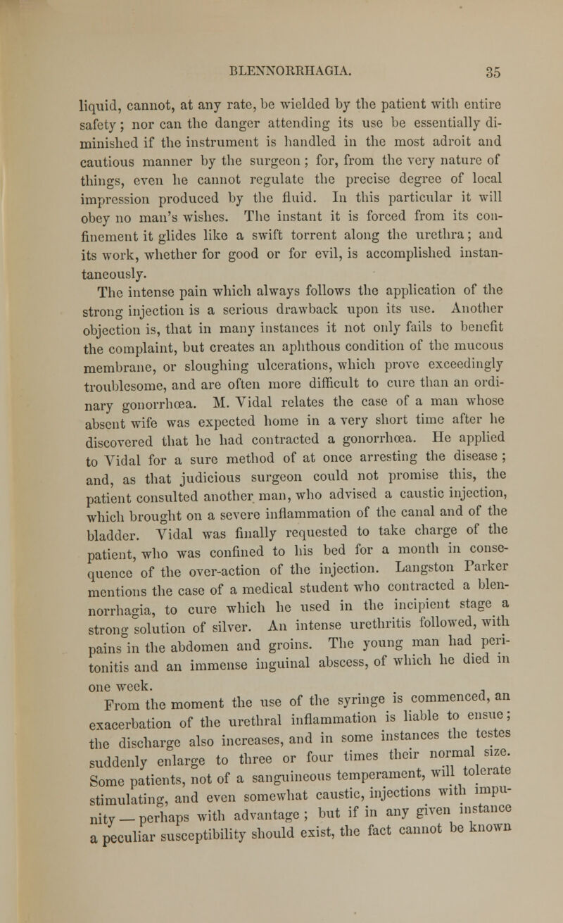 liquid, cannot, at any rate, be wielded by the patient with entire safety; nor can the danger attending its use be essentially di- minished if the instrument is handled in the most adroit and cautious manner by the surgeon; for, from the very nature of things, even he cannot regulate the precise degree of local impression produced by the fluid. In this particular it will obey no man's wishes. The instant it is forced from its con- finement it glides like a swift torrent along the urethra; and its work, whether for good or for evil, is accomplished instan- taneously. The intense pain which always follows the application of the strong injection is a serious drawback upon its use. Another objection is, that in many instances it not only fails to benefit the complaint, but creates an aphthous condition of the mucous membrane, or sloughing ulcerations, which prove exceedingly troublesome, and are often more difficult to cure than an ordi- nary gonorrhoea. M. Vidal relates the case of a man whose absent wife was expected home in a very short time after he discovered that he had contracted a gonorrhoea. He applied to Vidal for a sure method of at once arresting the disease ; and, as that judicious surgeon could not promise this, the patient consulted another man, who advised a caustic injection, which brought on a severe inflammation of the canal and of the bladder. Vidal was finally requested to take charge of the patient, who was confined to his bed for a month in conse- quence of the over-action of the injection. Langston Parker mentions the case of a medical student who contracted a blen- norrhagia, to cure which he used in the incipient stage a strong solution of silver. An intense urethritis followed, with pains in the abdomen and groins. The young man had peri- tonitis and an immense inguinal abscess, of which he died m one week. From the moment the use of the syringe is commenced, an exacerbation of the urethral inflammation is liable to ensue; the discharge also increases, and in some instances the testes suddenly enlarge to three or four times their normal size Some patients, not of a sanguineous temperament, will tolerate stimulating, and even somewhat caustic, injections with impu- nity-perhaps with advantage ; but if in any given instance a peculiar susceptibility should exist, the fact cannot be known