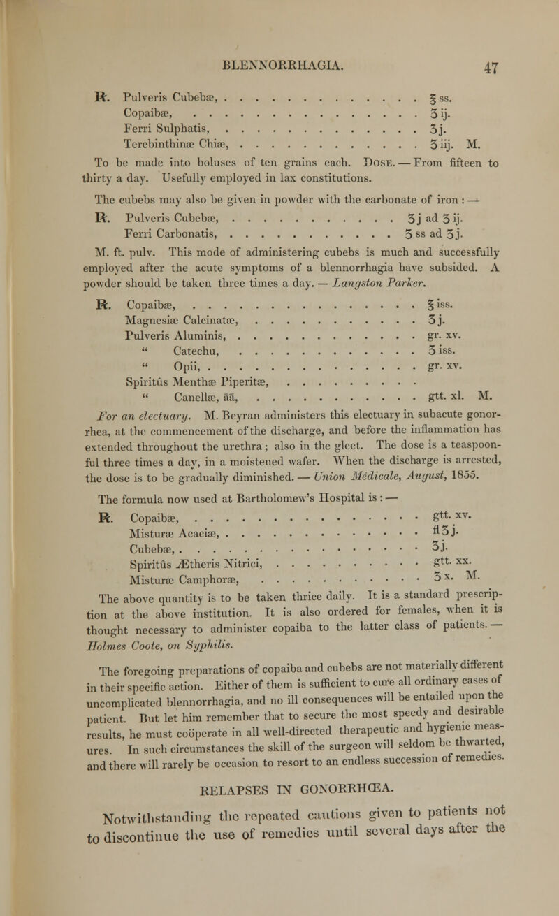 R. Pulveris Ciibebee, § ss. Copaiba?, 3ij. Ferri Sulphatis, 3j. Terebinthina? Chioc, 3iij. M. To be made into boluses of ten grains each. Dose. — From fifteen to thirty a day. Usefully employed in lax constitutions. The cubebs may also be given in powder with the carbonate of iron : — R. Pulveris Cubeba?, 5 j ad 3 ij- Ferri Carbonatis, 3 ss ad 3 j- M. ft. pulv. This mode of administering cubebs is much and successfully employed after the acute symptoms of a blennorrhagia have subsided. A powder should be taken three times a day. — Langston Parker. R. Copaiba?, § iss. Magnesia? Calcinata?, 3j. Pulveris Aluminis, gr. xv.  Catechu, 3 iss.  Opii, gr. xv. Spiritus Mentha? Piperita?, Canellsc, aa, gtt. xl. M. For an electuary. M. Beyran administers this electuary in subacute gonor- rhea, at the commencement of the discharge, and before the inflammation has extended throughout the urethra ; also in the gleet. The dose is a teaspoon- ful three times a day, in a moistened wafer. When the discharge is arrested, the dose is to be gradually diminished. — Union Medicate, August, 1855. The formula now used at Bartholomew's Hospital is : — R Copaiba?, gtt. xv. Mistura? Acacia?, n3j- Cubeba?, 3j. Spiritus iEtheris Nitrici, Su- xx- Mistura? Camphora?, 3 x. M. The above quantity is to be taken thrice daily. It is a standard prescrip- tion at the above institution. It is also ordered for females, when it is thought necessary to administer copaiba to the latter class of patients. — Holmes Coote, on Syphilis. The foregoing preparations of copaiba and cubebs are not materially different in their specific action. Either of them is sufficient to cure all ordinary cases of uncomplicated blennorrhagia, and no ill consequences will be entaded upon the patient. But let him remember that to secure the most speedy and desirable results, he must cooperate in all well-directed therapeutic and hygienic meas- ures. In such circumstances the skill of the surgeon will seldom be thwarted, and there will rarely be occasion to resort to an endless succession of remedies. RELAPSES IN GONORRHCEA. Notwithstanding the repeated cautions given to patients not to discontinue the use of remedies until several days after the