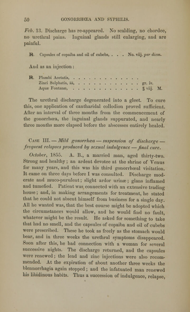 Feb. 13. Discharge lias re-appearcd. No scalding, no chordee, no urethral pains. Inguinal glands still enlarging, and are painful. ft. Capsules of copaiba and oil of cubebs, . . . No. viij.per diem. And as an injection : ft. Plumbi Acetatis, Zinci Sulphatis, aa, gr. iv. Aqua? Fontana?, § viij. M. The urethral discharge degenerated into a gleet. To cure this, one application of cantharidal collodion proved sufficient. After an interval of three months from the commencement of the gonorrho3a, the inguinal glands suppurated, and nearly three months more elapsed before the abscesses entirely healed. Case III. — Mild gonorrhoea — suspension of discharge — frequent relapses produced by sexual indulgence —final cure. October, 1855. A. B., a married man, aged thirty-two. Strong and healthy ; an ardent devotee at the shrine of Venus for many years, and this was his third gonorrhceal visitation. It came on three days before I was consulted. Discharge mod- erate and muco-purulent; slight ardor urinae; glans inflamed and tumefied. Patient was connected with an extensive trading house; and, in making arrangements for treatment, he stated that he could not absent himself from business for a single day. All he wanted was, that the best course might be adopted which the circumstances would allow, and he would find no fault, whatever might be the result. He asked for something to take that had no smell, and the capsules of copaiba and oil of cubebs were prescribed. These he took as freely as the stomach would bear, and in three weeks the urethral symptoms disappeared. Soon after this, he had connection with a woman for several successive nights. The discharge returned, and the capsules were renewed; the lead and zinc injections were also recom- mended. At the expiration of about another three weeks the blennorrhagia again stopped; and the infatuated man renewed his libidinous habits. Thus a succession of indulgence, relapse,