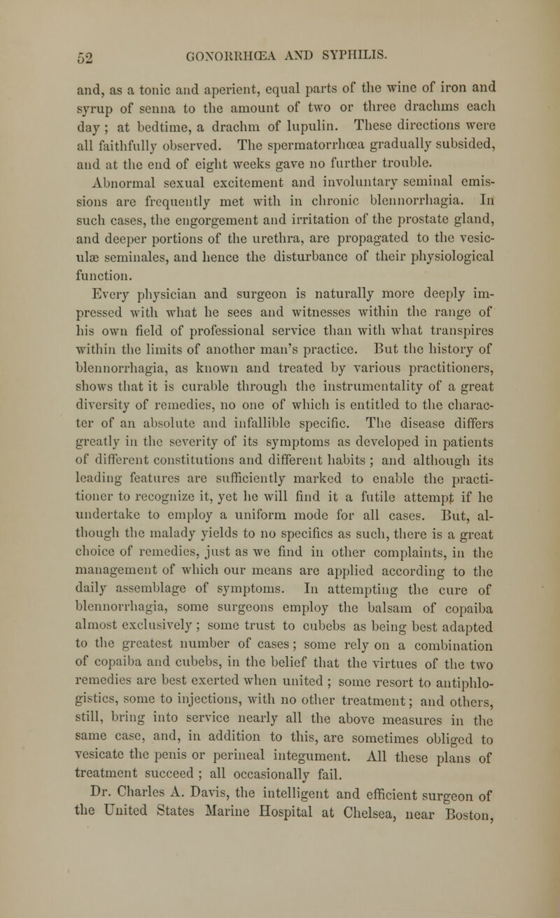 and, as a tonic and aperient, equal parts of the wine of iron and syrup of senna to the amount of two or three drachms eacli day ; at bedtime, a drachm of lupulin. These directions were all faithfully observed. The spermatorrhoea gradually subsided, and at the end of eight weeks gave no further trouble. Abnormal sexual excitement and involuntary seminal emis- sions are frequently met with in chronic blennorrhagia. In such cases, the engorgement and irritation of the prostate gland, and deeper portions of the urethra, are propagated to the vesic- ular seminales, and hence the disturbance of their physiological function. Every physician and surgeon is naturally more deeply im- pressed with what he sees and witnesses within the range of his own field of professional service than with what transpires within the limits of another man's practice. But the history of blennorrhagia, as known and treated by various practitioners, shows that it is curable through the instrumentality of a great diversity of remedies, no one of which is entitled to the charac- ter of an absolute and infallible specific. The disease differs greatly in the severity of its symptoms as developed in patients of different constitutions and different habits ; and although its leading features are sufficiently marked to enable the practi- tioner to recognize it, yet he will find it a futile attempt if he undertake to employ a uniform mode for all cases. But, al- though the malady yields to no specifics as such, there is a great choice of remedies, just as we find in other complaints, in the management of which our means are applied according to the daily assemblage of symptoms. In attempting the cure of blennorrhagia, some surgeons employ the balsam of copaiba almost exclusively; some trust to cubebs as being best adapted to the greatest number of cases; some rely on a combination of copaiba and cubebs, in the belief that the virtues of the two remedies are best exerted when united ; some resort to antiphlo- gistics, some to injections, with no other treatment; and others, still, bring into service nearly all the above measures in the same case, and, in addition to this, are sometimes obliged to vesicate the penis or perineal integument. All these plans of treatment succeed ; all occasionally fail. Dr. Charles A. Davis, the intelligent and efficient surgeon of the United States Marine Hospital at Chelsea, near Boston