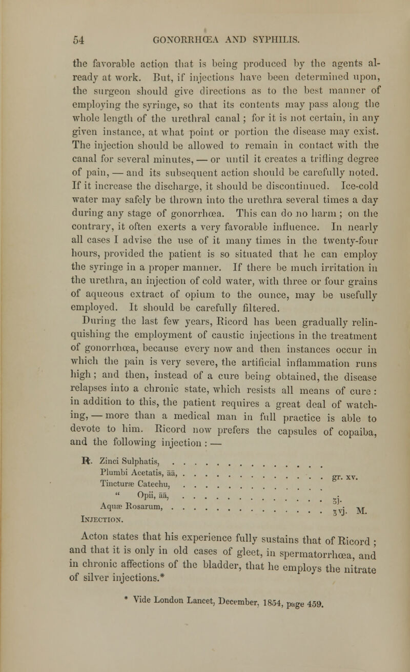 the favorable action that is being produced by the agents al- ready at work. But, if injections have been determined upon, the surgeon should give directions as to the best manner of employing the syringe, so that its contents may pass along the whole length of the urethral canal; for it is not certain, in any given instance, at what point or portion the disease may exist. The injection should be allowed to remain in contact witli the canal for several minutes, — or until it creates a trifling degree of pain, — and its subsequent action should be carefully noted. If it increase the discharge, it should be discontinued. Ice-cold water may safely be thrown into the urethra several times a day during any stage of gonorrhoea. This can do no harm ; on the contrary, it often exerts a very favorable influence. In nearly all cases I advise the use of it many times in the twenty-four hours, provided the patient is so situated that lie can employ the syringe in a proper manner. If there be much irritation in the urethra, an injection of cold water, with three or four grains of aqueous extract of opium to the ounce, may be usefully employed. It should be carefully filtered. During the last few years, Ricord has been gradually relin- quishing the employment of caustic injections in the treatment of gonorrhoea, because every now and then instances occur in which the pain is very severe, the artificial inflammation runs high; and then, instead of a cure being obtained, the disease relapses into a chronic state, which resists all means of cure : in addition to this, the patient requires a great deal of watch- ing,— more than a medical man in full practice is able to devote to him. Ricord now prefers the capsules of copaiba, and the following injection : — R. Zinci Sulphatis, Plumbi Acetatis, au, Tincturae Catechu,  Opii, aa, Aquae Rosarum gvj. M. Injection. Acton states that his experience fully sustains that of Ricord ; and that it is only in old cases of gleet, in spermatorrhoea, and in chronic affections of the bladder, that he employs the nitrate of silver injections.* * Vide London Lancet, December, 1854, page 459.