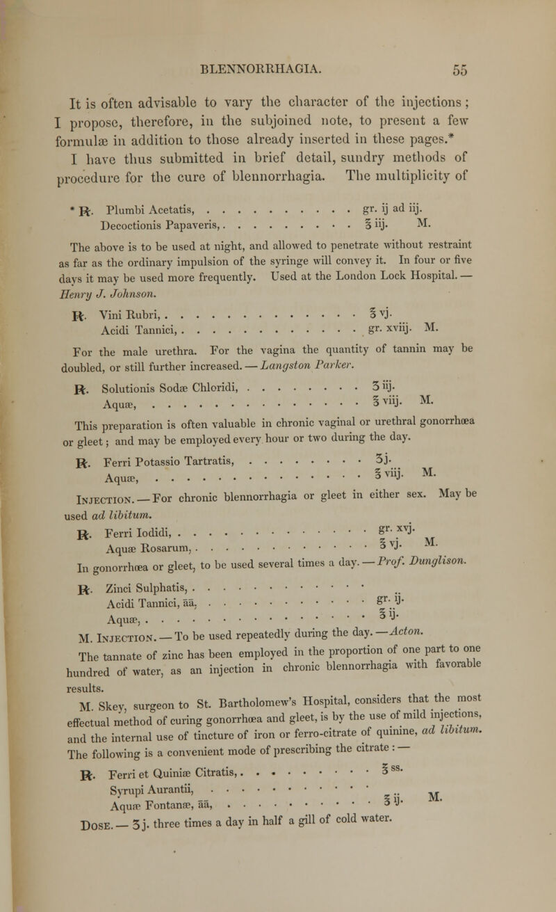 It is often advisable to vary the character of the injections ; I propose, therefore, in the subjoined note, to present a few formulae in addition to those already inserted in these pages.* I have thus submitted in brief detail, sundry methods of procedure for the cure of blennorrhagia. The multiplicity of * R. Plumbi Acetatis, gr. ij ad iij. Decoctionis Papaveris, § iij. M. The above is to be used at night, and allowed to penetrate without restraint as far as the ordinary impulsion of the syringe will convey it. In four or five days it may be used more frequently. Used at the London Lock Hospital. — Henry J. Johnson. R. ViniRubri, SVJ- Acidi Tannici, gr- xviij. M. For the male urethra. For the vagina the quantity of tannin may be doubled, or still further increased. — Langston Parker. R. Solutionis Sodse Chloridi, 3 iij. Aquae, § viiJ- M- This preparation is often valuable in chronic vaginal or urethral gonorrhoea or gleet; and may be employed every hour or two during the day. R. Ferri Potassio Tartratis, 3j- Aqu* §™J- M- Injection. —For chronic blennorrhagia or gleet in either sex. Maybe used ad libitum. R. Ferri Iodidi, Sr• .XVJ' Aquae Rosarum, 3 VJ- In gonorrhoea or gleet, to be used several times a day. — Prof. Dunglison. R. Zinci Sulphatis, Acidi Tannici, aa. ^r'..1'' Aqua?. • 3 J- M. Injection. —To be used repeatedly during the day.— Acton. The tannate of zinc has been employed in the proportion of one part to one hundred of water, as an injection in chronic blennorrhagia with favorable results. M Skey surgeon to St. Bartholomew's Hospital, considers that the most effectual method of curing gonorrhoea and gleet, is by the use of mild injections, and the internal use of tincture of iron or ferro-citrate of quinine, ad libitum. The following is a convenient mode of prescribing the citrate : — R. Ferri et Quinioe Citratis 3 ss- Syrupi Aurantii, M Aqun? Fontanse, aa, 3 J- DOSE. — 3 j. three times a day in half a gill of cold water.