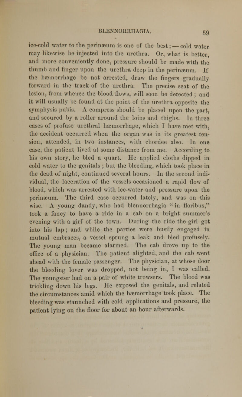 ice-cold water to the perinaeum is one of the best; — cold water may likewise be injected into the urethra. Or, what is better, and more conveniently done, pressure should be made with the thumb and finger upon the urethra deep in the perinaeum. If the haemorrhage be not arrested, draw the fingers gradually forward in the track of the urethra. The precise seat of the lesion, from whence the blood flows, will soon be detected ; and it will usually be found at the point of the urethra opposite the symphysis pubis. A compress should be placed upon the part, and secured by a roller around the loins and thighs. In three cases of profuse urethral haemorrhage, which I have met with, the accident occurred when the organ was in its greatest ten- sion, attended, in two instances, with chordee also. In one case, the patient lived at some distance from me. According to his own story, he bled a quart. He applied cloths dipped in cold water to the genitals ; but the bleeding, which took place in the dead of night, continued several hours. In the second indi- vidual, the laceration of the vessels occasioned a rapid flow of blood, which was arrested with ice-water and pressure upon the perinaeum. The third case occurred lately, and was on this wise. A young dandy, who had blennorrhagia  in floribus, took a fancy to have a ride in a cab on a bright summer's evening with a girl' of the town. During the ride the girl got into his lap; and while the parties were busily engaged in mutual embraces, a vessel sprung a leak and bled profusely. The young man became alarmed. The cab drove up to the office of a physician. The patient alighted, and the cab went ahead with the female passenger. The physician, at whose door the bleeding lover was dropped, not being in, I was called. The youngster had on a pair of white trowsers. The blood was trickling down his legs. He exposed the genitals, and related the circumstances amid which the haemorrhage took place. The bleeding was staunched with cold applications and pressure, the patient lying on the floor for about an hour afterwards.