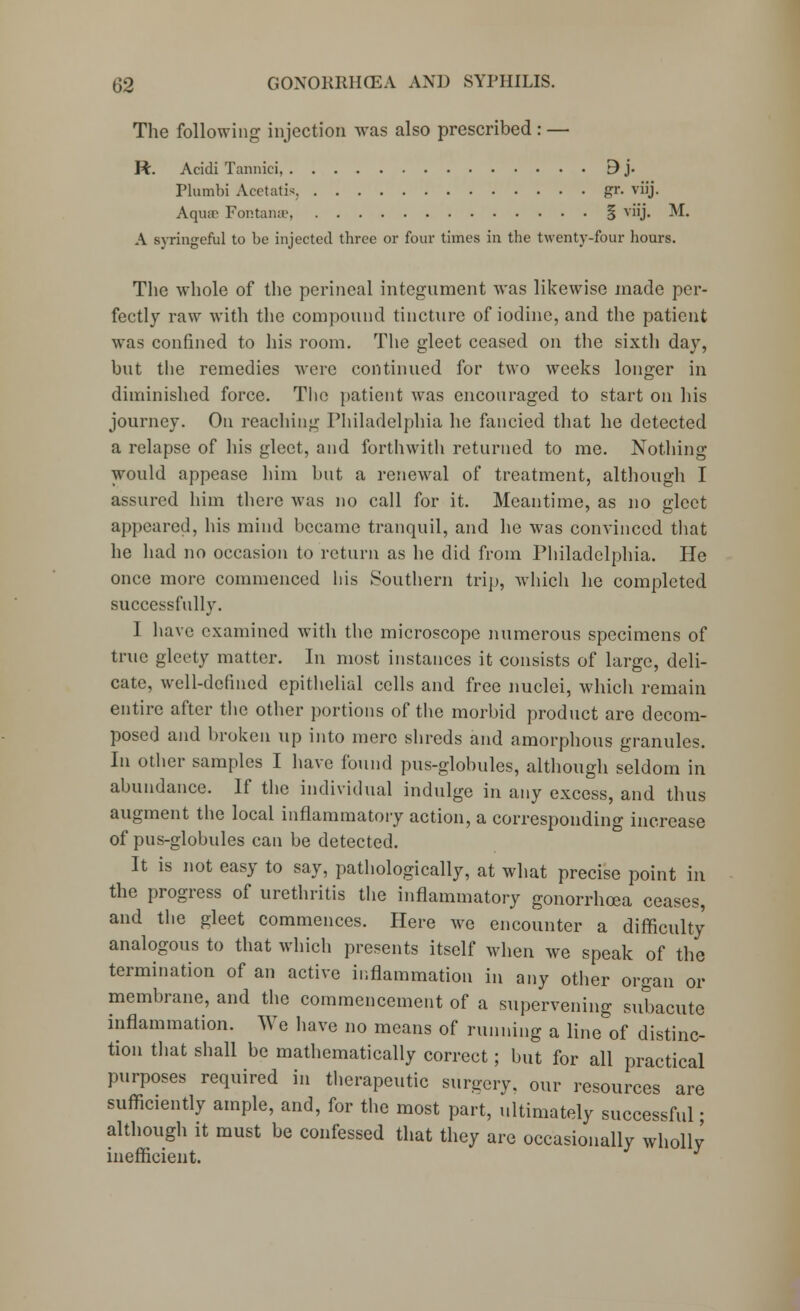 The following injection was also prescribed : — R. Acidi Tannici 3 j. Plumbi Acetatis, gr. viij. Aquir Fontanse, § viij. M. A syringcful to be injected three or four times in the twenty-four hours. The whole of the perineal integument was likewise made per- fectly raw with the compound tincture of iodine, and the patient was confined to his room. The gleet ceased on the sixth day, but the remedies were continued for two weeks longer in diminished force. The patient was encouraged to start on his journey. On reaching Philadelphia he fancied that he detected a relapse of his gleet, and forthwith returned to me. Nothing would appease him but a renewal of treatment, although I assured him there was no call for it. Meantime, as no gleet appeared, his mind became tranquil, and he was convinced that he had no occasion to return as he did from Philadelphia. He once more commenced his Southern trip, which he completed successfully. 1 have examined with the microscope numerous specimens of true gleety matter. In most instances it consists of large, deli- cate, well-defined epithelial cells and free nuclei, which remain entire after the other portions of the morbid product are decom- posed and broken tip into mere shreds and amorphous granules. In other samples I have found pus-globules, although seldom in abundance. If the individual indulge in any excess, and thus augment the local inflammatory action, a corresponding increase of pus-globules can be detected. It is not easy to say, pathologically, at what precise point in the progress of urethritis the inflammatory gonorrhoea ceases, and the gleet commences. Here we encounter a difficulty analogous to that which presents itself when we speak of the termination of an active inflammation in any other organ or membrane, and the commencement of a supervening subacute inflammation. We have no means of running a line of distinc- tion that shall be mathematically correct; but for all practical purposes required in therapeutic surgery, our resources are sufficiently ample, and, for the most part, ultimately successful ■ although it must be confessed that they are occasionally wholly inefficient.