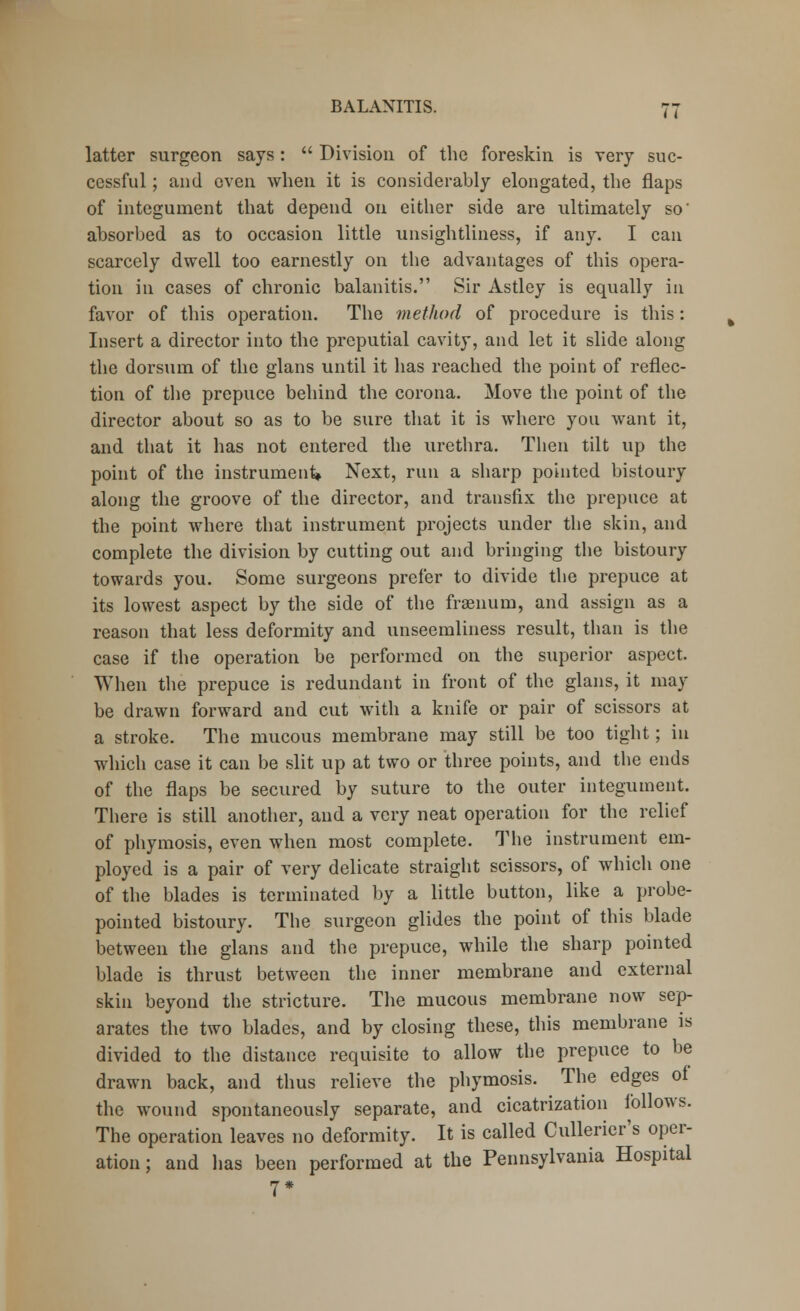 latter surgeon says:  Division of the foreskin is very suc- cessful ; and even when it is considerably elongated, the flaps of integument that depend on either side are ultimately so' absorbed as to occasion little unsightliness, if any. I can scarcely dwell too earnestly on the advantages of this opera- tion in cases of chronic balanitis. Sir Astley is equally in favor of this operation. The method of procedure is this: Insert a director into the preputial cavity, and let it slide along the dorsum of the glans until it has reached the point of reflec- tion of the prepuce behind the corona. Move the point of the director about so as to be sure that it is where you want it, and that it has not entered the urethra. Then tilt up the point of the instrument* Next, run a sharp pointed bistoury along the groove of the director, and transfix the prepuce at the point where that instrument projects under the skin, and complete the division by cutting out and bringing the bistoury towards you. Some surgeons prefer to divide the prepuce at its lowest aspect by the side of the fraenurn, and assign as a reason that less deformity and unseemliness result, than is the case if the operation be performed on the superior aspect. When the prepuce is redundant in front of the glans, it may be drawn forward and cut with a knife or pair of scissors at a stroke. The mucous membrane may still be too tight; in which case it can be slit up at two or three points, and the ends of the flaps be secured by suture to the outer integument. There is still another, and a very neat operation for the relief of phymosis, even when most complete. The instrument em- ployed is a pair of very delicate straight scissors, of which one of the blades is terminated by a little button, like a probe- pointed bistoury. The surgeon glides the point of this blade between the glans and the prepuce, while the sharp pointed blade is thrust between the inner membrane and external skin beyond the stricture. The mucous membrane now sep- arates the two blades, and by closing these, this membrane is divided to the distance requisite to allow the prepuce to be drawn back, and thus relieve the phymosis. The edges of the wound spontaneously separate, and cicatrization follows. The operation leaves no deformity. It is called Cullerier's oper- ation ; and has been performed at the Pennsylvania Hospital