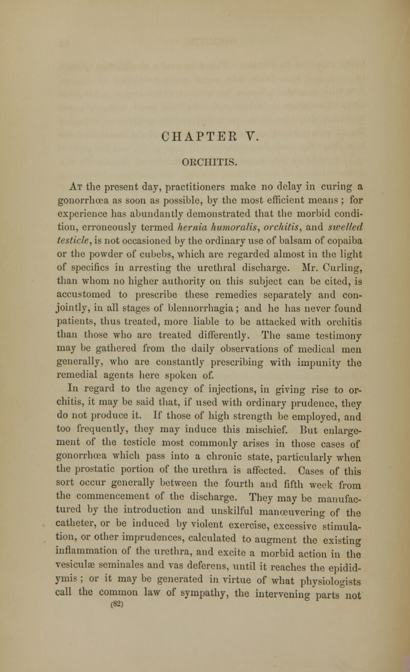 CHAPTER V. ORCHITIS. At the present day, practitioners make no delay in curing a gonorrhoea as soon as possible, by the most efficient means ; for experience has abundantly demonstrated that the morbid condi- tion, erroneously termed hernia humoralis, orchitis, and swelled testicle, is not occasioned by the ordinary use of balsam of copaiba or the powder of cubebs, which are regarded almost in the light of specifics in arresting the urethral discharge. Mr. Curling, than whom no higher authority on this subject can be cited, is accustomed to prescribe these remedies separately and con- jointly, in all stages of blennorrhagia; and he has never found patients, thus treated, more liable to be attacked with orchitis than those who are treated differently. The same testimony may be gathered from the daily observations of medical men generally, who are constantly prescribing with impunity the remedial agents here spoken of. In regard to the agency of injections, in giving rise to or- chitis, it may be said that, if used with ordinary prudence, they do not produce it. If those of high strength be employed, and too frequently, they may induce this mischief. But enlarge- ment of the testicle most commonly arises in those cases of gonorrhoea which pass into a chronic state, particularly when the prostatic portion of the urethra is affected. Cases of this sort occur generally between the fourth and fifth week from the commencement of the discharge. They may be manufac- tured by the introduction and unskilful maneuvering of the catheter, or be induced by violent exercise, excessive stimula- tion, or other imprudences, calculated to augment the existing inflammation of the urethra, and excite a morbid action in the vesicular seminales and vas deferens, until it reaches the epidid- ymis ; or it may be generated in virtue of what physiologists call the common law of sympathy, the intervening parts not