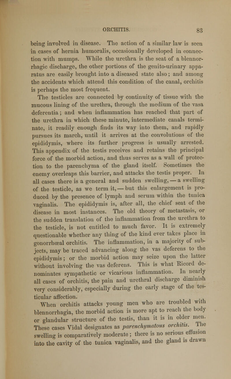 being involved in disease. The action of a similar law is seen in cases of hernia humoralis, occasionally developed in connec- tion with mumps. While the urethra is the seat of a blennor- rhagic discharge, the other portions of the genito-urinary appa- ratus are easily brought into a diseased state also; and among the accidents which attend this condition of the canal, orchitis is perhaps the most frequent. The testicles are connected by continuity of tissue with the mucous lining of the urethra, through the medium of the vasa deferentia; and when inflammation has reached that part of the urethra in which these minute, intermediate canals termi- nate, it readily enough finds its way into them, and rapidly pursues its march, until it arrives at the convolutions of the epididymis, where its further progress is usually arrested. This appendix of the testis receives and retains the principal force of the morbid action, and thus serves as a wall of protec- tion to the parenchyma of the gland itself. Sometimes the enemy overleaps this barrier, and attacks the testis proper. In all cases there is a general and sudden swelling, — a swelling of the testicle, as we term it, —but this enlargement is pro- duced by the presence of lymph and serum within the tunica vaginalis. The epididymis is, after all, the chief seat of the disease in most instances. The old theory of metastasis, or the sudden translation of the inflammation from the urethra to the testicle, is not entitled to much favor. It is extremely questionable whether any thing of the kind ever takes place in gonorrhoeal orchitis. The inflammation, in a majority of sub- jects, may be traced advancing along the vas deferens to the epididymis; or the morbid action may seize upon the latter without involving the vas deferens. This is what Ricord de- nominates sympathetic or vicarious inflammation. In nearly all cases of orchitis, the pain and urethral discharge diminish very considerably, especially during the early stage of the tes- ticular affection. When orchitis attacks young men who are troubled with blennorrhagia, the morbid action is more apt to reach the body or glandular structure of the testis, than it is in older men. These cases Vidal designates as parenchymatous orchitis. The swelling is comparatively moderate ; there is no serious effusion into the cavity of the tunica vaginalis, and the gland is drawn