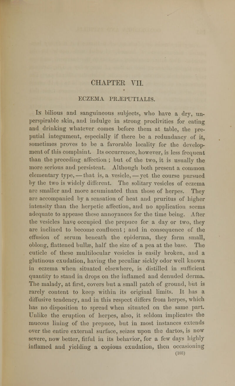 ECZEMA PR.EPUTIALIS. In bilious and sanguineous subjects, who have a dry, un- perspirable skin, and indulge in strong proclivities for eating and drinking whatever comes before them at table, the pre- putial integument, especially if there be a redundancy of it, sometimes proves to be a favorable locality for the develop- ment of this complaint. Its occurrence, however, is less frequent than the preceding affection ; but of the two, it is usually the more serious and persistent. Although both present a common elementary type, — that is, a vesicle, — yet the course pursued by the two is widely different. The solitary vesicles of eczema are smaller and more acuminated than those of herpes. They are accompanied by a sensation of heat and pruritus of higher intensity than the herpetic affection, and no application seems adequate to appease these annoyances for the time being. After the vesicles have occupied the prepuce for a day or two, they are inclined to become confluent; and in consequence of the effusion of scrum beneath the epiderma, they form small, oblong, flattened bullae, half the size of a pea at the base. The cuticle of these multilocular vesicles is easily broken, and a glutinous exudation, having the peculiar sickly odor well known in eczema when situated elsewhere, is distilled in sufficient quantity to stand in drops on the inflamed and denuded derma. The malady, at first, covers but a small patch of ground, but is rarely content to keep within its original limits. It has a diffusive tendency, and in this respect differs from herpes, which has no disposition to spread when situated on the same part. Unlike the eruption of herpes, also, it seldom implicates the mucous lining of the prepuce, but in most instances extends over the entire external surface, seizes upon the dartos, is now severe, now better, fitful in its behavior, for a few days highly inilamcd and yielding a copious exudation, then occasioning