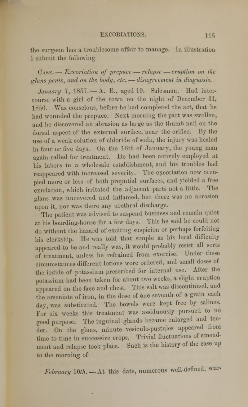 the surgeon has a troublesome affair to manage. In illustration I submit the following Case. — Excoriation of prepuce — relapse — eruption on the glans penis, and on the body, etc. — disagreement in diagnosis. January 7, 1857. — A. B., aged 19. Salesman. Had inter- course with a girl of the town on the night of December 31, 1856. Was conscious, before he had completed the act, that he had wounded the prepuce. Next morning the part was swollen, and he discovered an abrasion as large as the thumb nail on the dorsal aspect of the external surface, near the orifice. By the use of a weak solution of chloride of soda, the injury was healed in four or five days. On the 16th of January, the young man again called for treatment. He had been actively employed at his labors in a wholesale establishment, and his troubles had reappeared with increased severity. The excoriation now occu- pied more or less of both preputial surfaces, and yielded a free exudation, which irritated the adjacent parts not a little. The elans was uncovered and inflamed, but there was no abrasion upon it, nor was there any urethral discharge. The patient was advised to suspend business and remain quiet at his boarding-house for a few days. This he said he could not do without the hazard of exciting suspicion or perhaps forfeiting his clerkship. He was told that simple as his local difficulty appeared to be and really was, it would probably resist all sorts of treatment, unless he refrained from exercise. Under these circumstances different lotions were ordered, and small doses of the iodide of potassium prescribed for internal use. After the potassium had been taken for about two weeks, a slight eruption appeared on the face and chest. This salt was discontinued, and the arseniate of iron, in the dose of one seventh of a grain each day, was substituted. The bowels were kept free by salines. For six weeks this treatment was assiduously pursued to no good purpose. The inguinal glands became enlarged and ten- der. On the glans, minute vesiculo-pustules appeared from time to time in successive crops. Trivial fluctuations of amend- ment and relapse took place. Such is the history of the case up to the morning of February 10th. — At this date, numerous well-defined, scar-