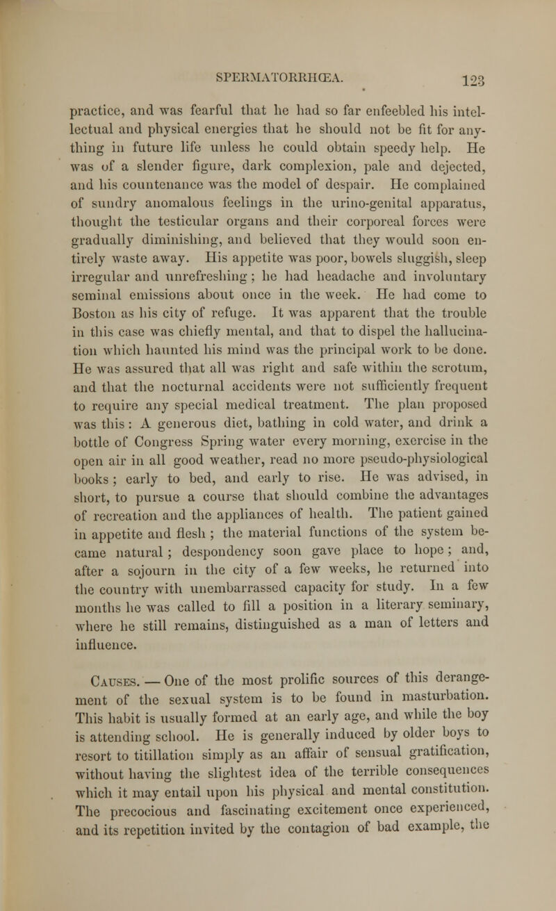 practice, and was fearful that he had so far enfeebled his intel- lectual and physical energies that he should not be fit for any- thing in future life unless he could obtain speedy help. He was of a slender figure, dark complexion, pale and dejected, and his countenance was the model of despair. He complained of sundry anomalous feelings in the urino-genital apparatus, thought the testicular organs and their corporeal forces were gradually diminishing, and believed that they would soon en- tirely waste away. His appetite was poor, bowels sluggish, sleep irregular and unrefreshing; he had headache and involuntary seminal emissions about once in the week. He had come to Boston as his city of refuge. It was apparent that the trouble in this case was chiefly mental, and that to dispel the hallucina- tion which haunted his mind was the principal work to be done. He was assured that all was right and safe within the scrotum, and that the nocturnal accidents were not sufficiently frequent to require any special medical treatment. The plan proposed was this: A generous diet, bathing in cold water, and drink a bottle of Congress Spring water every morning, exercise in the open air in all good weather, read no more pseudo-physiological books ; early to bed, and early to rise. He was advised, in short, to pursue a course that should combine the advantages of recreation and the appliances of health. The patient gained in appetite and flesh ; the material functions of the system be- came natural ; despondency soon gave place to hope; and, after a sojourn in the city of a few weeks, he returned into the country with unembarrassed capacity for study. In a few months he was called to fill a position in a literary seminary, where he still remains, distinguished as a man of letters and influence. Causes. —One of the most prolific sources of this derange- ment of the sexual system is to be found in masturbation. This habit is usually formed at an early age, and while the boy is attending school. He is generally induced by older boys to resort to titillation simply as an affair of sensual gratification, without having the slightest idea of the terrible consequences which it may entail upon his physical and mental constitution. The precocious and fascinating excitement once experienced, and its repetition invited by the contagion of bad example, the