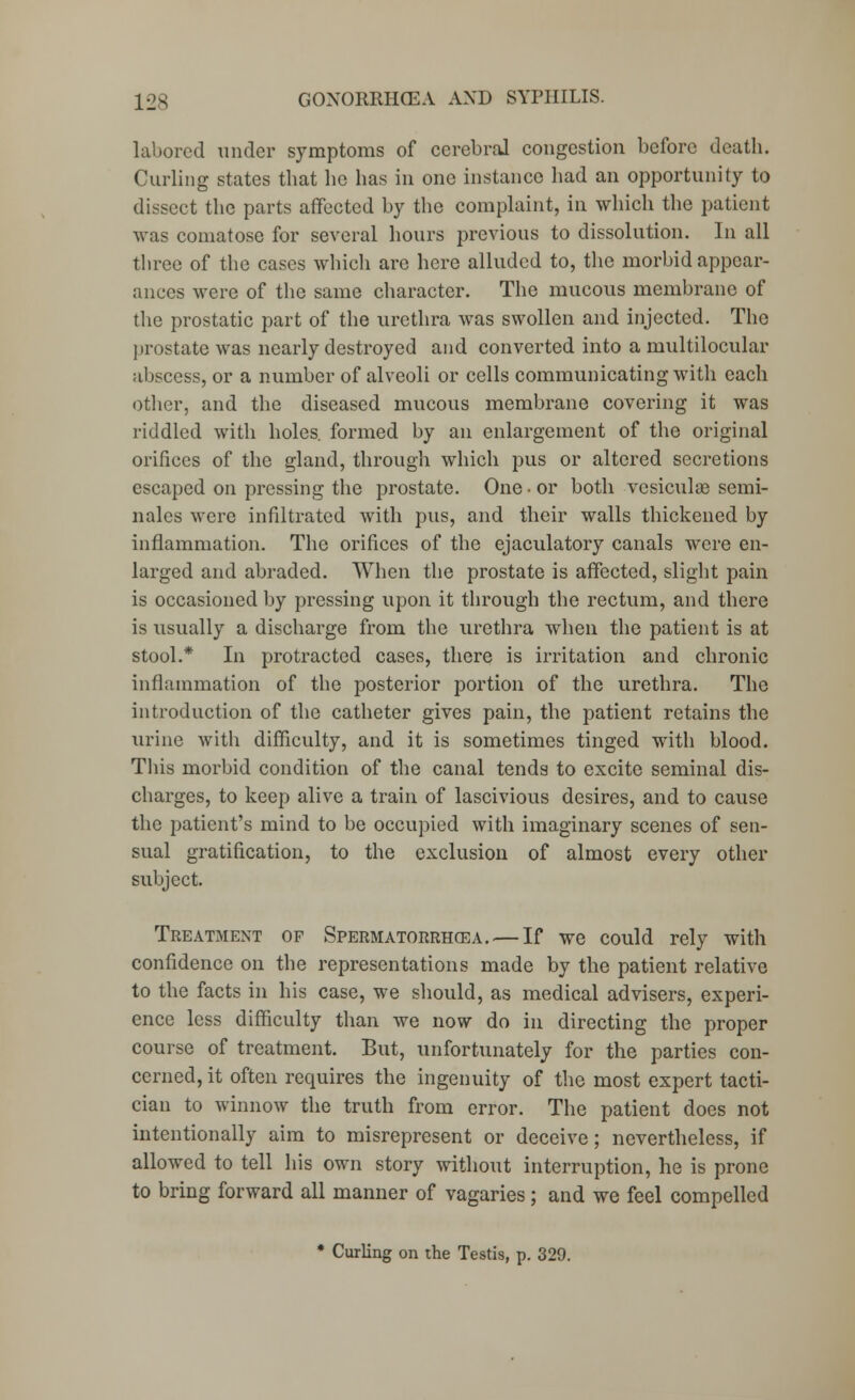 labored under symptoms of cerebral congestion before death. Curling states that he has in one instance had an opportunity to dissect the parts affected by the complaint, in which the patient was comatose for several hours previous to dissolution. In all three of the cases which are here alluded to, the morbid appear- ances were of the same character. The mucous membrane of the prostatic part of the urethra was swollen and injected. The prostate was nearly destroyed and converted into a multilocular abscess, or a number of alveoli or cells communicating with each other, and the diseased mucous membrane covering it was riddled with holes, formed by an enlargement of the original orifices of the gland, through which pus or altered secretions escaped on pressing the prostate. One • or both vesiculae semi- nales were infiltrated with pus, and their walls thickened by inflammation. The orifices of the ejaculatory canals were en- larged and abraded. When the prostate is affected, slight pain is occasioned by pressing upon it through the rectum, and there is usually a discharge from the urethra when the patient is at stool.* In protracted cases, there is irritation and chronic inflammation of the posterior portion of the urethra. The introduction of the catheter gives pain, the patient retains the urine with difficulty, and it is sometimes tinged with blood. This morbid condition of the canal tends to excite seminal dis- charges, to keep alive a train of lascivious desires, and to cause the patient's mind to be occupied with imaginary scenes of sen- sual gratification, to the exclusion of almost every other subject. Treatment of Spermatorrhcea.— If we could rely with confidence on the representations made by the patient relative to the facts in his case, we should, as medical advisers, experi- ence less difficulty than we now do in directing the proper course of treatment. But, unfortunately for the parties con- cerned, it often requires the ingenuity of the most expert tacti- cian to winnow the truth from error. The patient does not intentionally aim to misrepresent or deceive; nevertheless, if allowed to tell his own story without interruption, he is prone to bring forward all manner of vagaries ; and we feel compelled * Curling on the Testis, p. 329.