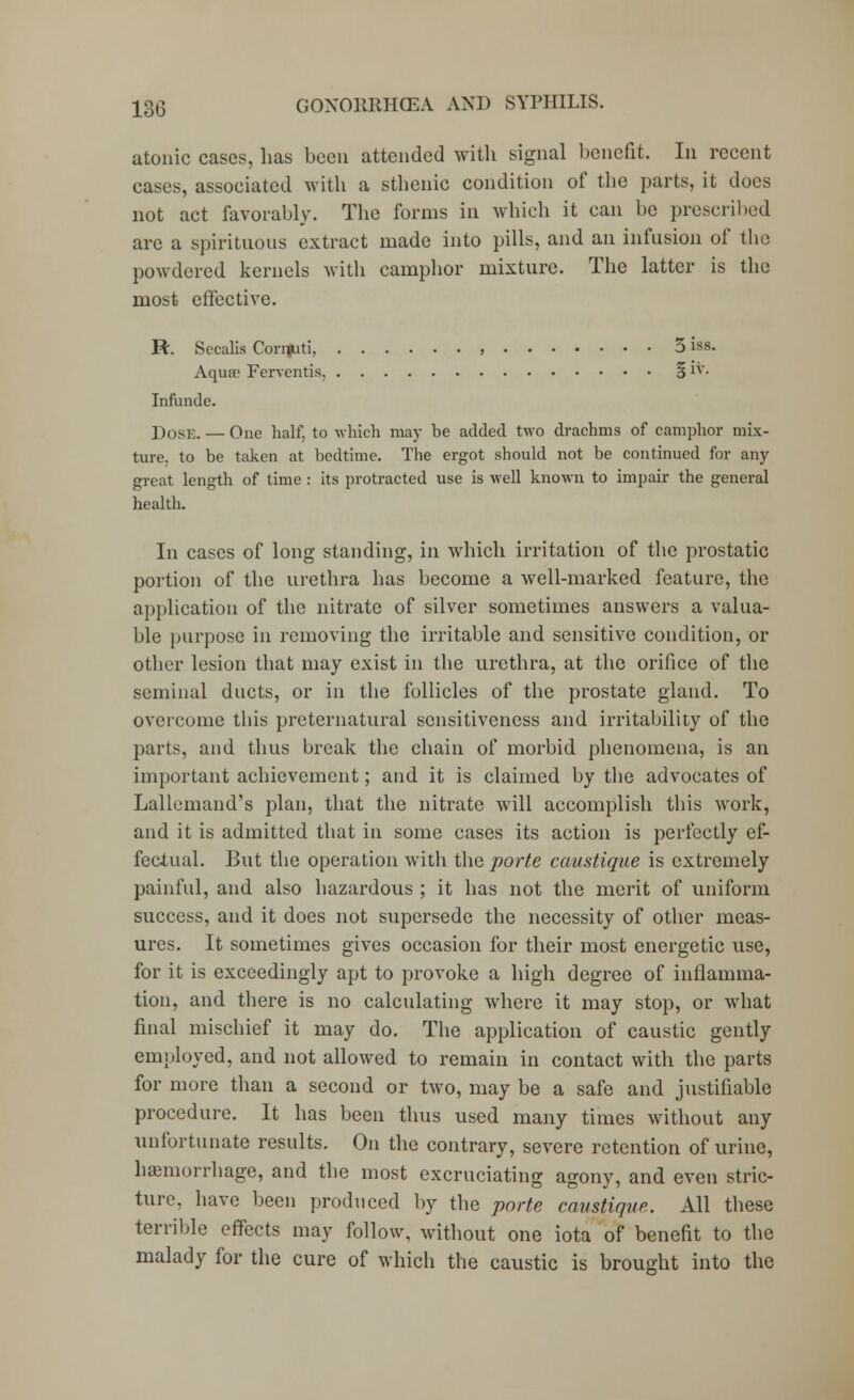 atonic cases, has been attended with signal benefit. In recent cases, associated with a sthenic condition of the parts, it docs not act favorably. The forms in which it can be prescribed are a spirituous extract made into pills, and an infusion of the powdered kernels with camphor mixture. The latter is the most effective. R. Secalis Coriiuti, , 5 iss. Aquae Fervent is, § iv. Infunde. D0SE. — One half, to which may be added two drachms of camphor mix- ture, to be taken at bedtime. The ergot should not be continued for any great length of time : its protracted use is well known to impair the general health. In cases of long standing, in which irritation of the prostatic portion of the urethra has become a well-marked feature, the application of the nitrate of silver sometimes answers a valua- ble purpose in removing the irritable and sensitive condition, or other lesion that may exist in the urethra, at the orifice of the seminal ducts, or in the follicles of the prostate gland. To overcome this preternatural sensitiveness and irritability of the parts, and thus break the chain of morbid phenomena, is an important achievement; and it is claimed by the advocates of Lallcmand's plan, that the nitrate will accomplish this work, and it is admitted that in some cases its action is perfectly ef- fectual. But the operation with the porte camtique is extremely painful, and also hazardous ; it has not the merit of uniform success, and it does not supersede the necessity of other meas- ures. It sometimes gives occasion for their most energetic use, for it is exceedingly apt to provoke a high degree of inflamma- tion, and there is no calculating where it may stop, or what final mischief it may do. The application of caustic gently employed, and not allowed to remain in contact with the parts for more than a second or two, may be a safe and justifiable procedure. It has been thus used many times without any unfortunate results. On the contrary, severe retention of urine, haemorrhage, and the most excruciating agony, and even stric- ture, have been produced by the porte camtique. All these terrible effects may follow, without one iota of benefit to the malady for the cure of which the caustic is brought into the