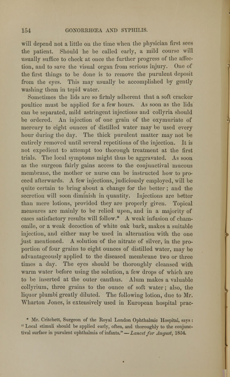 will depend not a little on the time when the physician first sees the patient. Should he be called early, a mild course will usually suffice to check at once the further progress of the affec- tion, and to save the visual organ from serious injury. One of the first things to be done is to remove the purulent deposit from the eyes. This may usually be accomplished by gently washing them in tepid water. Sometimes the lids are so firhily adherent that a soft cracker poultice must be applied for a few hours. As soon as the lids can be separated, mild astringent injections and collyria should be ordered. An injection of one grain of the oxymuriate of mercury to eight ounces of distilled water may be used every hour during the day. The thick purulent matter may not be entirely removed until several repetitions of the injection. It is not expedient to attempt too thorough treatment at the first trials. The local symptoms might thus be aggravated. As soon as the surgeon fairly gains access to the conjunctival mucous membrane, the mother or nurse can be instructed how to pro- ceed afterwards. A few injections, judiciously employed, will be quite certain to bring about a change for the better ; and the secretion will soon diminish in quantity. Injections are better than mere lotions, provided they are properly given. Topical measures are mainly to be relied upon, and in a majority of cases satisfactory results will follow.* A weak infusion of cham- omile, or a weak decoction of white oak bark, makes a suitable injection, and either may be used in alternation with the one just mentioned. A solution of the nitrate of silver, in the pro- portion of four grains to eight ounces of distilled water, may be advantageously applied to the diseased membrane two or three times a day. The eyes should be thoroughly cleansed with warm water before using the solution, a few drops of which are to be inserted at the outer canthus. Alum makes a valuable collyrium, three grains to the ounce of soft water; also, the liquor plumbi greatly diluted. The following lotion, due to Mr. Wharton Jones, is extensively used in European hospital prac- * Mr. Critchett, Surgeon of the Royal London Ophthalmic Hospital, says :  Local stimuli should be applied early, often, and thoroughly to the conjunc- tival surface in purulent ophthalmia of infants. — Lancet for August, 1854.