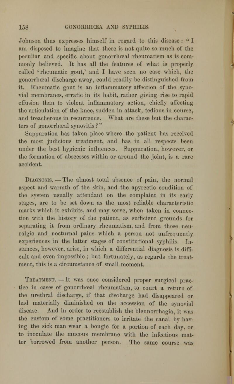 Johnson thus expresses himself in regard to this disease :  I am disposed to imagine that there is not quite so much of the peculiar and specific about gonorrhoeal rheumatism as is com- monly believed. It has all the features of what is properly called ' rheumatic gout,' and I have seen no case which, the gonorrhoeal discharge away, could readily be distinguished from it. Rheumatic gout is an inflammatory affection of the syno- vial membranes, erratic in its habit, rather giving rise to rapid effusion than to violent inflammatory action, chiefly affecting the articulation of the knee, sudden in attack, tedious in course, and treacherous in recurrence. What are these but the charac- ters of gonorrhoeal synovitis? Suppuration has taken place where the patient has received the most judicious treatment, and has in all respects been under the best hygienic influences. Suppuration, however, or the formation of abscesses within or around the joint, is a rare accident. Diagnosis. — The almost total absence of pain, the normal aspect and warmth of the skin, and the apyrectic condition of the system usually attendant on the complaint in its early stages, are to be set down as the most reliable characteristic marks which it exhibits, and may serve, when taken in connec- tion with the history of the patient, as sufficient grounds for separating it from ordinary rheumatism, and from those neu- ralgic and nocturnal pains which a person not unfrequently experiences in the latter stages of constitutional syphilis. In- stances, however, arise, in which a differential diagnosis is diffi- cult and even impossible ; but fortunately, as regards the treat- ment, this is a circumstance of small moment. Treatment. — It was once considered proper surgical prac- tice in cases of gonorrhoeal rheumatism, to court a return of the urethral discharge, if that discharge had disappeared or had materially diminished on the accession of the synovial disease. And in order to reestablish the blennorrhagia, it was the custom of some practitioners to irritate the canal by hav- ing the sick man wear a bougie for a portion of each day, or to inoculate the mucous membrane with the infectious mat- ter borrowed from another person. The same course was