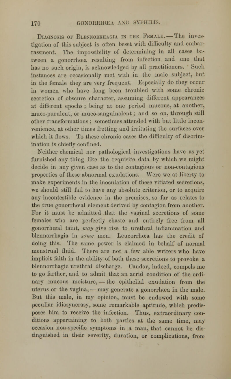 Diagnosis op Blennorrhagia in the Female. — The inves- tigation of this subject is often beset with difficulty and embar- rassment. The impossibility of determining in all cases be- tween a gonorrhoea resulting from infection and one that has no such origin, is acknowledged by all practitioners. Such instances are occasionally met with in the male subject, but in the female they are very frequent. Especially do they occur in women who have long been troubled with some chronic secretion of obscure character, assuming different appearances at different epochs ; being at one period mucous, at another, muco-purulent, or muco-sanguinolent; and so on, through still other transformations ; sometimes attended with but little incon- venience, at other times fretting and irritating the surfaces over which it flows. To these chronic cases the difficulty of discrim- ination is chiefly confined. Neither chemical nor pathological investigations have as yet furnished any thing like the requisite data by which we might decide in any given case as to the contagious or non-contagious properties of these abnormal exudations. Were we at liberty to make experiments in the inoculation of these vitiated secretions, we should still fail to have any absolute criterion, or to acquire any incontestible evidence in the premises, so far as relates to the true gonorrhoeal element derived by contagion from another. For it must be admitted that the vaginal secretions of some females who are perfectly chaste and entirely free from all gonorrhoeal taint, may give rise to urethral inflammation and blennorrhagia in some men. Leucorrhoea has the credit of doing this. The same power is claimed in behalf of normal menstrual fluid. There are not a few able writers who have implicit faith in the ability of both these secretions to provoke a blennorrhagic urethral discharge. Candor, indeed, compels me to go farther, and to admit that an acrid condition of the ordi- nary mucous moisture, — the epithelial exudation from the uterus or the vagina, — may generate a gonorrhoea in the male. But this male, in my opinion, must be endowed with some peculiar idiosyncrasy, some remarkable aptitude, which predis- poses him to receive the infection. Thus, extraordinary con- ditions appertaining to both parties at the same time, may occasion non-specific symptoms in a man, that cannot be dis- tinguished in their severity, duration, or complications, from