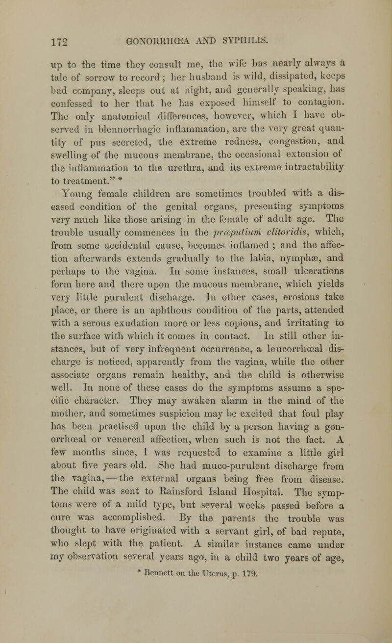 up to the time they consult me, the wife has nearly always a tale of sorrow to record ; her husband is wild, dissipated, keeps bad company, sleeps out at night, and generally speaking, lias confessed to her that he has exposed himself to contagion. The only anatomical differences, however, which I have ob- served in blennorrhagic inflammation, are the very great quan- tity of pus secreted, the extreme redness, congestion, and swelling of the mucous membrane, the occasional extension of the inflammation to the urethra, and its extreme intractability to treatment. * Young female children are sometimes troubled with a dis- eased condition of the genital organs, presenting symptoms very much like those arising in the female of adult age. The trouble usually commences in the prceputium clitoridis, which, from some accidental cause, becomes inflamed ; and the affec- tion afterwards extends gradually to the labia, nymphae, and perhaps to the vagina. In some instances, small ulcerations form here and there upon the mucous membrane, which yields very little purulent discharge. In other cases, erosions take place, or there is an aphthous condition of the parts, attended with a serous exudation more or less copious, and irritating to the surface with which it conies in contact. In still other in- stances, but of very infrequent occurrence, a leucorrhecal dis- charge is noticed, apparently from the vagina, while the other associate organs remain healthy, and the child is otherwise well. In none of these cases do the symptoms assume a spe- cific character. They may awaken alarm in the mind of the mother, and sometimes suspicion may be excited that foul play has been practised upon the child by a person having a gon- orrhceal or venereal affection, when such is not the fact. A few months since, I was requested to examine a little girl about five years old. She had muco-purulent discharge from the vagina, — the external organs being free from disease. The child was sent to Rainsford Island Hospital. The symp- toms were of a mild type, but several weeks passed before a cure was accomplished. By the parents the trouble was thought to have originated with a servant girl, of bad repute, who slept with the patient. A similar instance came under my observation several years ago, in a child two years of age, * Bennett on the Uterus, p. 179.