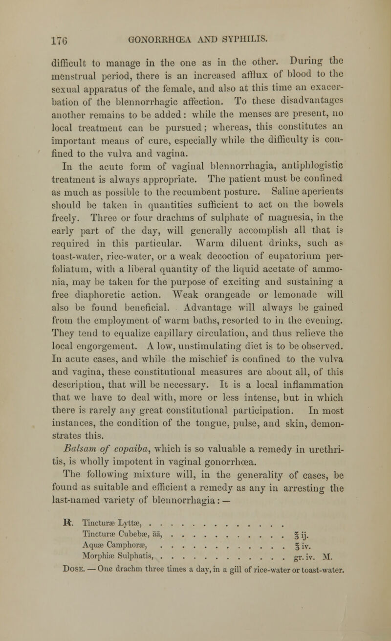 difficult to manage in the one as in the other. During the menstrual period, there is an increased afflux of blood to the sexual apparatus of the female, and also at this time an exacer- bation of the blennorrhagic affection. To these disadvantages another remains to be added: while the menses are present, no local treatment can be pursued; whereas, this constitutes an important means of cure, especially while the difficulty is con- fined to the vulva and vagina. In the acute form of vaginal blennorrhagia, antiphlogistic treatment is always appropriate. The patient must be confined as much as possible to the recumbent posture. Saline aperients should be taken in quantities sufficient to act on the bowels freely. Three or four drachms of sulphate of magnesia, in the early part of the day, will generally accomplish all that is required in this particular. Warm diluent drinks, such as toast-water, rice-water, or a weak decoction of eupatorium per- foliatum, with a liberal quantity of the liquid acetate of ammo- nia, may be taken for the purpose of exciting and sustaining a free diaphoretic action. Weak orangeade or lemonade will also be found beneficial. Advantage will always be gained from the employment of warm baths, resorted to in the evening. They tend to equalize capillary circulation, and thus relieve the local engorgement. A low, unstimulating diet is to be observed. In acute cases, and while the mischief is confined to the vulva and vagina, these constitutional measures are about all, of this description, that will be necessary. It is a local inflammation that we have to deal with, more or less intense, but in which there is rarely any great constitutional participation. In most instances, the condition of the tongue, pulse, and skin, demon- strates this. Balsam of copaiba, which is so valuable a remedy in urethri- tis, is wholly impotent in vaginal gonorrhoea. The following mixture will, in the generality of cases, be found as suitable and efficient a remedy as any in arresting the last-named variety of blennorrhagia: — M. Tincturae Lyttse, Tincturae Cubebae, aa, | ij. Aquae Camphoree. § iv. Morphias Sulphatis, gr. iv. VL Dose. — One drachm three times a day, in a gill of rice-water or toast-water.