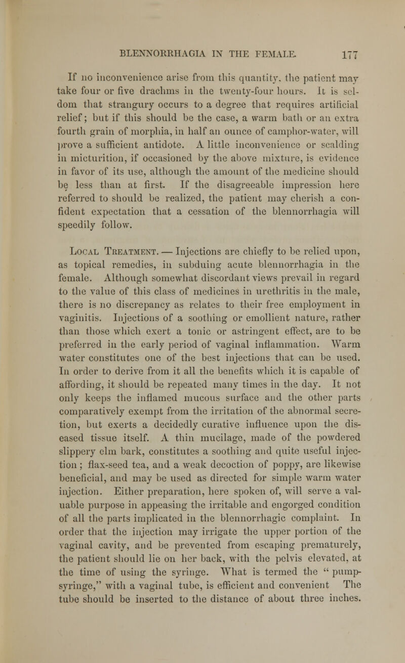 If no inconvenience arise from this quantity, the patient may take four or five drachms in the twenty-four hours. It is sel- dom that strangury occurs to a degree that requires artificial relief; but if this should be the case, a warm bath or an extra fourth grain of morphia, in half an ounce of camphor-water, will prove a sufficient antidote. A little inconvenience or scalding in micturition, if occasioned by the above mixture, is evidence in favor of its use, although the amount of the medicine should be less than at first. If the disagreeable impression here referred to should be realized, the patient may cherish a con- fident expectation that a cessation of the blennorrhagia will speedily follow. Local Treatment. — Injections are chiefly to be relied upon, as topical remedies, in subduing acute blennorrhagia in the female. Although somewhat discordant views prevail in regard to the value of this class of medicines in urethritis in the male, there is no discrepancy as relates to their free employment in vaginitis. Injections of a soothing or emollient nature, rather than those which exert a tonic or astringent effect, are to be preferred in the early period of vaginal inflammation. Warm water constitutes one of the best injections that can be used. In order to derive from it all the benefits which it is capable of affording, it should be repeated many times in the day. It not only keeps the inflamed mucous surface and the other parts comparatively exempt from the irritation of the abnormal secre- tion, but exerts a decidedly curative influence upon the dis- eased tissue itself. A thin mucilage, made of the powdered slippery elm bark, constitutes a soothing and quite useful injec- tion ; flax-seed tea, and a weak decoction of poppy, are likewise beneficial, and may be used as directed for simple warm water injection. Either preparation, here spoken of, will serve a val- uable purpose in appeasing the irritable and engorged condition of all the parts implicated in the blennorrhagic complaint. In order that the injection may irrigate the upper portion of the vaginal cavity, and be prevented from escaping prematurely, the patient should lie on her back, with the pelvis elevated, at the time of using the syringe. What is termed the  pump- syringe, with a vaginal tube, is efficient and convenient The tube should be inserted to the distance of about three inches.