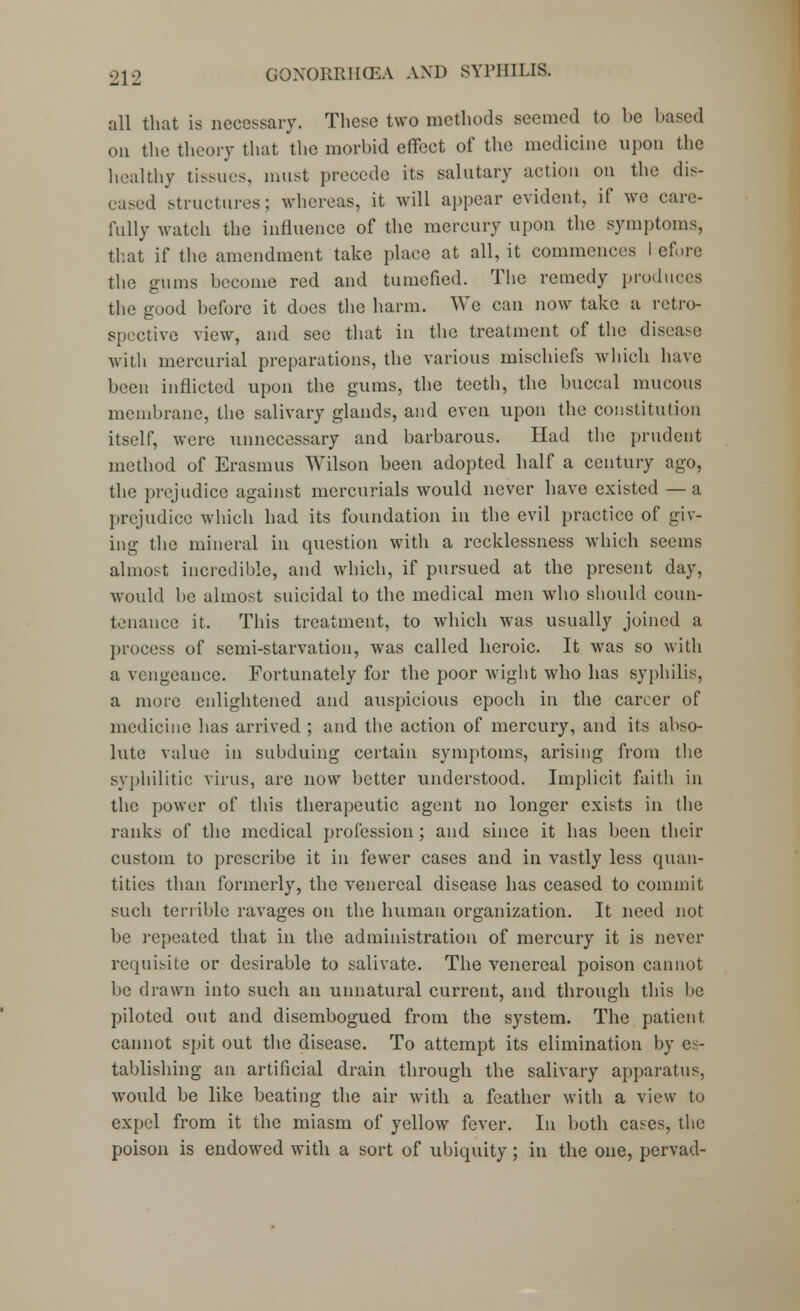 all that is necessary. These two methods seemed to be based on the theory that the morbid effect of the medicine upon the healthy tissues, must precede its salutary action on the dis- eased structures: whereas, it will appear evident, if wo care- fully watch the influence of the mercury upon the symptoms, that if the amendment take place at all, it commences I efore the gums become red and tumefied. The remedy produces the good before it does the harm. We can now take a retro- spective view, and see that in the treatment of the disease with mercurial preparations, the various mischiefs which have been inflicted upon the gums, the teeth, the buccal mucous membrane, the salivary glands, and even upon the constitution itself, were unnecessary and barbarous. Had the prudent method of Erasmus Wilson been adopted half a century ago, the prejudice against mercurials would never have existed — a prejudice which had its foundation in the evil practice of giv- ing the mineral in question with a recklessness which seems almost incredible, and which, if pursued at the present day, would lie almost suicidal to the medical men who should coun- tenance it. This treatment, to which was usually joined a process of semi-starvation, was called heroic. It was so with a vengeance. Fortunately for the poor wight who has syphilis, a more enlightened and auspicious epoch in the career of medicine has arrived ; and the action of mercury, and its abso- lute value in subduing certain symptoms, arising from the syphilitic virus, are now better understood. Implicit faith in the power of this therapeutic agent no longer exists in the ranks of the medical profession ; and since it has been their custom to prescribe it in fewer cases and in vastly less quan- tities than formerly, the venereal disease has ceased to commit such terrible ravages on the human organization. It need not be repeated that in the administration of mercury it is never requisite or desirable to salivate. The venereal poison cannot be drawn into such an unnatural current, and through this be piloted out and disembogued from the system. The patient cannot spit out the disease. To attempt its elimination by es- tablishing an artificial drain through the salivary apparatus, would be like beating the air with a feather with a view to expel from it the miasm of yellow fever. In both cases, the poison is endowed with a sort of ubiquity; in the one, pervad-