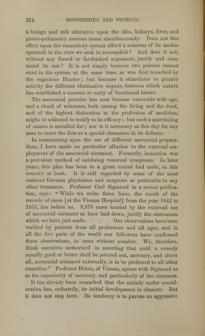 a benign and safe alterative upon the skin, kidneys, liver, and gastro-pulmonary mucous tissue simultaneously. Does not this effect upon the enmnctory system afford a solution of its modus operandi in the cure we seek to accomplish ? And does it not, without any forced or far-fetched argument, justify and com- mend its use ? It is not simply because two poisons cannot exist in the system at the same time, as was first broached by the sagacious Hunter ; but because it stimulates to greater activity the different eliminative organs, between which nature has established a consent or unity of functional labors. The mercurial practice has now become venerable with age, and a cloud of witnesses, both among the living and the dead, and of the highest distinction in the profession of medicine, might be adduced to testify to its efficacy ; but such a marshaling of names is uncalled for; nor is it necessary at this day for any man to enter the lists as a special champion in its defence. In commenting upon the use of different mercurial prepara- tions, I have made no particular allusion to the external em- ployment of the mercurial ointment. Formerly, inunction was a prevalent method of subduing venereal symptoms. In later years, this plan has been to a great extent laid aside, in this country at least. It is still regarded by some of the most eminent German physicians and surgeons as preferable to any other treatment. Professor Carl Sigmund in a recent publica- tion, says: While we write these lines, the result of the records of cases [at the Vienna Hospital] from the year 1842 to 1855, lies before us. 9,379 cases treated by the external use of mercurial ointment as here laid down, justify the statements which we have just made. . . . Our observations have been verified by patients from all professions and all ages, and in all the five parts of the world our followers have confirmed these observations, in cases without number. We, therefore, think ourselves authorized in asserting that until a remedy equally good or better shall be pointed out, mercury, and above all, mercurial ointment externally, is to be preferred to all other remedies. Professor Hebra, of Vienna, agrees with Sigmund as to the superiority of mercury, and particularly of the ointment. It has already been remarked that the malady under consid- eration has, ordinarily, its initial development in chancre. But it does not stop here. Its tendency is to pursue an aggressive