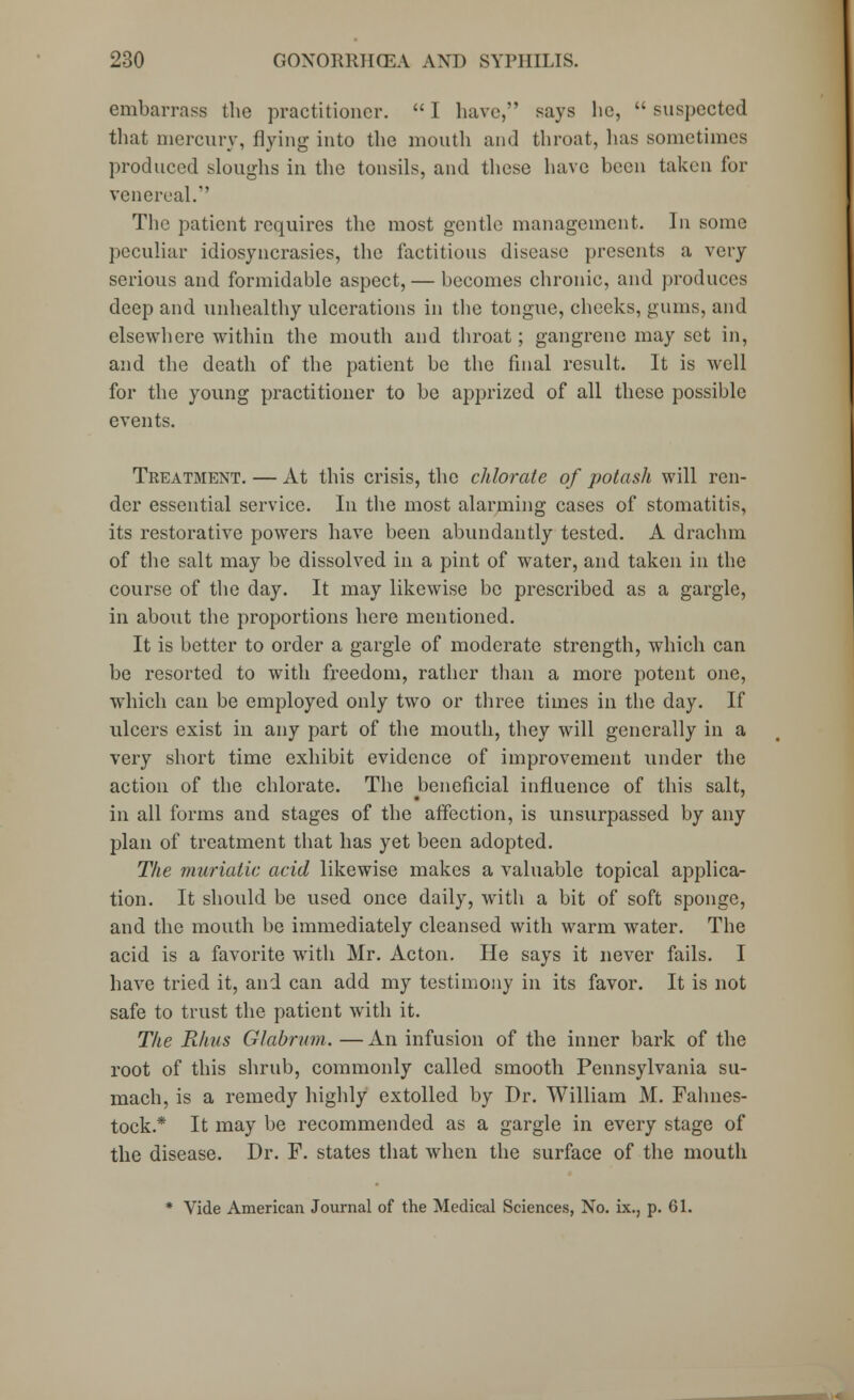embarrass the practitioner.  I have, says lie,  suspected that mercury, flying into the mouth and throat, has sometimes produced sloughs in the tonsils, and these have been taken for venereal. The patient requires the most gentle management. In some peculiar idiosyncrasies, the factitious disease presents a very serious and formidable aspect, — becomes chronic, and produces deep and unhealthy ulcerations in the tongue, cheeks, gums, and elsewhere within the mouth and throat; gangrene may set in, and the death of the patient be the final result. It is well for the young practitioner to be apprized of all these possible events. Treatment. — At this crisis, the chlorate of potash will ren- der essential service. In the most alarming cases of stomatitis, its restorative powers have been abundantly tested. A drachm of the salt may be dissolved in a pint of water, and taken in the course of the day. It may likewise be prescribed as a gargle, in about the proportions here mentioned. It is better to order a gargle of moderate strength, which can be resorted to with freedom, rather than a more potent one, which can be employed only two or three times in the day. If ulcers exist in any part of the mouth, they will generally in a very short time exhibit evidence of improvement under the action of the chlorate. The beneficial influence of this salt, in all forms and stages of the affection, is unsurpassed by any plan of treatment that has yet been adopted. The muriatic acid likewise makes a valuable topical applica- tion. It should be used once daily, with a bit of soft sponge, and the mouth be immediately cleansed with warm water. The acid is a favorite with Mr. Acton. He says it never fails. I have tried it, and can add my testimony in its favor. It is not safe to trust the patient with it. The Pihus Glabrum. —An infusion of the inner bark of the root of this shrub, commonly called smooth Pennsylvania su- mach, is a remedy highly extolled by Dr. William M. Fahnes- tock* It may be recommended as a gargle in every stage of the disease. Dr. F. states that when the surface of the mouth * Vide American Journal of the Medical Sciences, No. ix., p. 61.