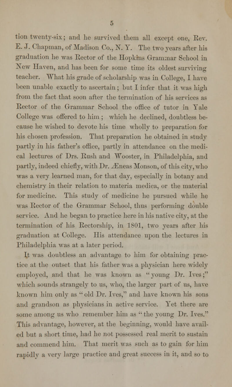 tion twenty-six; and he survived them all except one, Rev. E. J. Chapman, of Madison Co., K Y. The two years after his graduation he was Rector of the Hopkins Grammar School in New Haven, and has been for some time its oldest surviving teacher. What his grade of scholarship was in College, I have been unable exactly to ascertain; but I infer that it was high from the fact that soon after the termination of his services as Rector of the Grammar School the office of tutor in Yale College was offered to him ; which he declined, doubtless be- cause he wished to devote his time wholly to preparation for his chosen profession. That preparation he obtained in study partly in his father's office, partly in attendance on the medi- cal lectures of Drs. Rush and Wooster, in Philadelphia, and partly, indeed chiefly, with Dr. ^Eneas Monson, of tins city, who was a very learned man, for that day, especially in botany and chemistry in their relation to materia medica, or the material for medicine. This study of medicine he pursued while he Mas Rector of the Grammar School, thus performing double service. And he began to practice here in his native city, at the termination of his Rectorship, in 1801, two years after his graduation at College. His attendance upon the lectures in Philadelphia was at a later period. It was doubtless an advantage to him for obtaining prac- tice at the outset that his father was a physician here widely employed, and that he was known as ''young Dr. Ives; which sounds strangely to us, who, the larger part of us, have known him only as old Dr. Ives,1' and have known his sons and grandson as physicians in active service. Yet there are some among us who remember him as the young Dr. Ives.*' This advantage, however, at the beginning, would have avail- ed but a short time, had he not possessed real merit to sustain and commend him. That merit was such as to gain for him rapidly a very large practice and great success in it, and so to