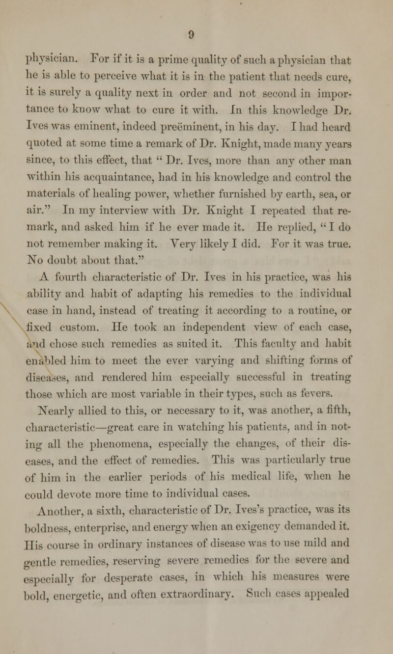 physician. For if it is a prime quality of such a physician that he is able to perceive what it is in the patient that needs cure, it is surely a quality next in order and not second in impor- tance to know what to cure it with, hi this knowledge Dr. Ives was eminent, indeed preeminent, in his day. I had heard quoted at some time a remark of Dr. Knight, made many years since, to this effect, that Dr. Ives, more than any other man within his acquaintance, had in his knowledge and control the materials of healing power, whether furnished by earth, sea, or air. In my interview with Dr. Knight I repeated that re- mark, and asked him if he ever made it. He replied, I do not remember making it. Very likely I did. For it was true. No doubt about that. A fourth characteristic of Dr. Ives in his practice, was his ability and habit of adapting his remedies to the individual case in hand, instead of treating it according to a routine, or fixed custom. He took an independent view of each case, and chose such remedies as suited it. This faculty and habit enabled him to meet the ever varying and shifting forms of diseases, and rendered him especially successful in treating those which are most variable in their types, such as fevers. Nearly allied to this, or necessary to it, was another, a fifth, characteristic—great care in watching his patients, and in not- ing all the phenomena, especially the changes, of their dis- eases, and the effect of remedies. This was particularly true of him in the earlier periods of his medical life, when he could devote more time to individual cases. Another, a sixth, characteristic of Dr. Ives's practice, was its boldness, enterprise, and energy when an exigency demanded it. His course in ordinary instances of disease was to use mild and gentle remedies, reserving severe remedies for the severe and especially for desperate cast's, in which his measures were bold, energetic, and often extraordinary. Such cases appealed