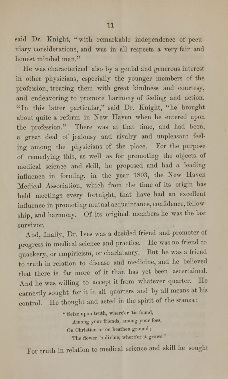 said Dr. Knight, with remarkable independence of pecu- niary considerations, and was in all respects a very fair and honest minded man. He was characterized also by a genial and generous interest in other physicians, especially the younger members of the profession, treating them with great kindness and courtesy, and endeavoring to promote harmony of feeling and action. In this latter particular, said Dr. Knight, he brought about quite a reform in New Haven when he entered upon the profession. There was at that time, and had been, a great deal of jealousy and rivalry and unpleasant feel- ing among the physicians of the place. For the purpose of remedying this, as well as for promoting the objects of medical scien2e and skill, he proposed and had a leading influence in forming, in the year 1803, the New Haven Medical Association, which from the time of its origin has held meetings every fortnight, that have had an excellent influence in promoting mutual acquaintance, confidence, fellow- ship, and harmony. Of its original members he was the last survivor. And, finally, Dr. Ives was a decided friend and promoter of progress in medical science and practice. He was no friend to quackery, or empiricism, or charlatanry. But he was a friend to truth in relation to disease and medicine, and he believed that there is far more of it than has yet been ascertained. And he was willing to accept it from whatever quarter. He earnestly sought for it in all quarters and by all means at his control. He thought and acted in the spirit of the stanza:  Seize upon truth, where'er 'tis found, Among your friends, among your foes, On Christian or on heathen ground ; The flower 's divine, where'er it grows. For truth in relation to medical science and skill he sought