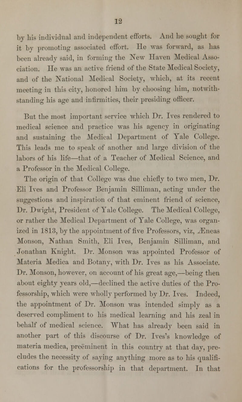 by his individual and independent efforts. And he sought for it by promoting associated effort. He was forward, as lias been already said, in forming the New Haven Medical Asso- ciation, lie was an active friend of the State Medical Society, and of the National Medical Society, which, at its recent meeting in this city, honored him by choosing him, notwith- standing his age and infirmities, their presiding officer. But the most important service which Dr. Ives rendered to medical science and practice was his agency in originating and sustaining the Medical Department of Yale College. This leads me to speak of another and large division of the labors of his life—that of a Teacher of Medical Science, and a Professor in the Medical College. The origin of that College was due chiefly to two men, Dr. Eli Ives and Professor Benjamin Silliman, acting under the suggestions and inspiration of that eminent friend of science, Dr. Dwight, President of Yale College. The Medical College, or rather the Medical Department of Yale College, was organ- ized in 1813, by the appointment of live Professors, viz, iEneas Monson, Nathan Smith, Eli Ives, Benjamin Silliman, and Jonathan Knight. Dr. Monson was appointed Professor of Materia Medica and Botany, with Dr. Ives as his Associate. Dr. Monson, however, on account of his great age,—being then about eighty years old,—declined the active duties of the Pro- fessorship, which were wholly performed by Dr. Ives. Indeed, the appointment of Dr. Monson was intended simply as a deserved compliment to his medical learning and his zeal in behalf of medical science. What has already been said in another part of this discourse of Dr. Ives's knowledge of materia medica, preeminent in this country at that day, pre- cludes the necessity of saying anything more as to his qualifi- cations for the professorship in that department. In that