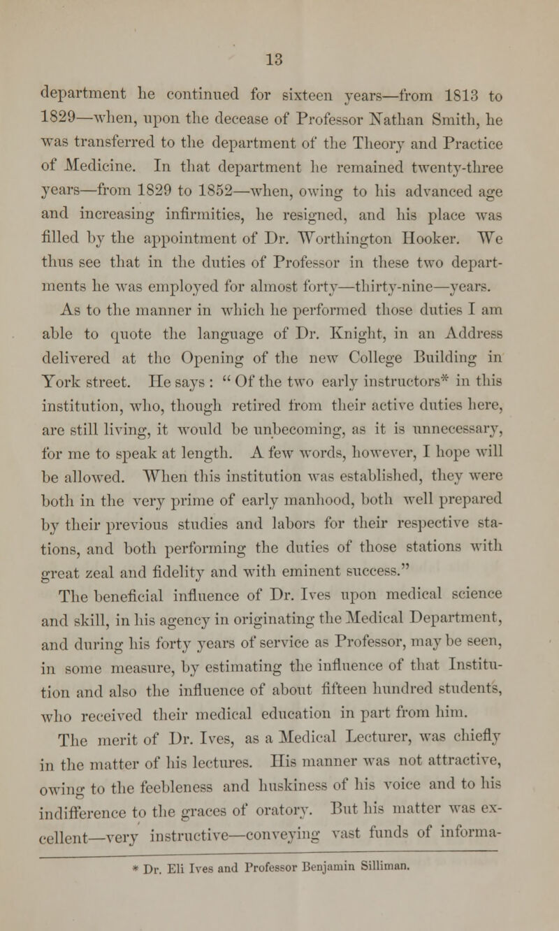 department lie continued for sixteen years—from 1813 to 1829—when, upon the decease of Professor Nathan Smith, he was transferred to the department of the Theory and Practice of Medicine. In that department he remained twenty-three years—from 1829 to 1852—when, owing to his advanced age and increasing infirmities, he resigned, and his place was filled by the appointment of Dr. Worthington Hooker. We thus see that in the duties of Professor in these two depart- ments he was employed for almost forty—thirty-nine—years. As to the manner in which he performed those duties I am able to quote the language of Dr. Knight, in an Address delivered at the Opening of the new College Building in York street. He says :  Of the two early instructors* in this institution, who, though retired from their active duties here, are still living, it would be unbecoming, as it is unnecessary, for me to speak at length. A few words, however, 1 hope will be allowed. When this institution was established, they were both in the very prime of early manhood, both well prepared by their previous studies and labors for their respective sta- tions, and both performing the duties of those stations with great zeal and fidelity and with eminent success. The beneficial influence of Dr. Ives upon medical science and skill, in his agency in originating the Medical Department, and during his forty years of service as Professor, maybe seen, in some measure, by estimating the influence of that Institu- tion and also the influence of about fifteen hundred students, who received their medical education in part from him. The merit of Dr. Ives, as a Medical Lecturer, was chiefly in the matter of his lectures. His manner was not attractive, owing to the feebleness and huskiness of his voice and to his indifference to the graces of oratory. Put his matter Mas ex- cellent—very instructive—conveying va&t funds of informa- * Dr. Eli Ives and Professor Benjamin Silliman.