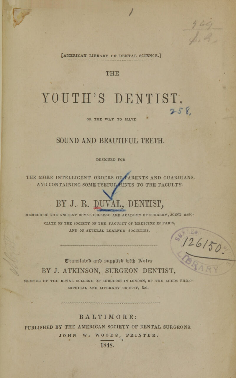 [AMERICAN LIBRARY OF DENTAL SCIENCE.] THE YOUTH'S DENTIST, i OR THE WAT TO HAVE SOUND AND BEAUTIFUL TEETH. DESIGNED FOR THE MORE INTELLIGENT ORDERS OF/*ARENTS AND GUARDIANS, AND CONTAINING SOME USEFUlJhNTS TO THE FACULTY. V BY J. K. PJIVAL, DENTIST, MEMBER OF THE ANCIENT ROYAL COLLEGE AND ACADEMY OF SURGERY, JOINT ASSO- CIATE OF THE SOCIETY OF THE FACULTY OF MEDICINE IN PARIS, AND OF SEVERAL LEARNED SOCIETIES. (<? /U/ty STranslatetJ anfc supplied toftf) Notes BY J. ATKINSON, SURGEON DENTIST, MEMBER OF THE ROYAL COLLEGE OF SURGEONS IN LONDON, OF THE LEEDS PHILO- SOPHICAL AND LITERARY SOCIETY, &C. BALTIMORE: PUBLISHED BY THE AMERICAN SOCIETY OF DENTAL SURGEONS. JOHN W. WOODS, PRINTER. 1848.