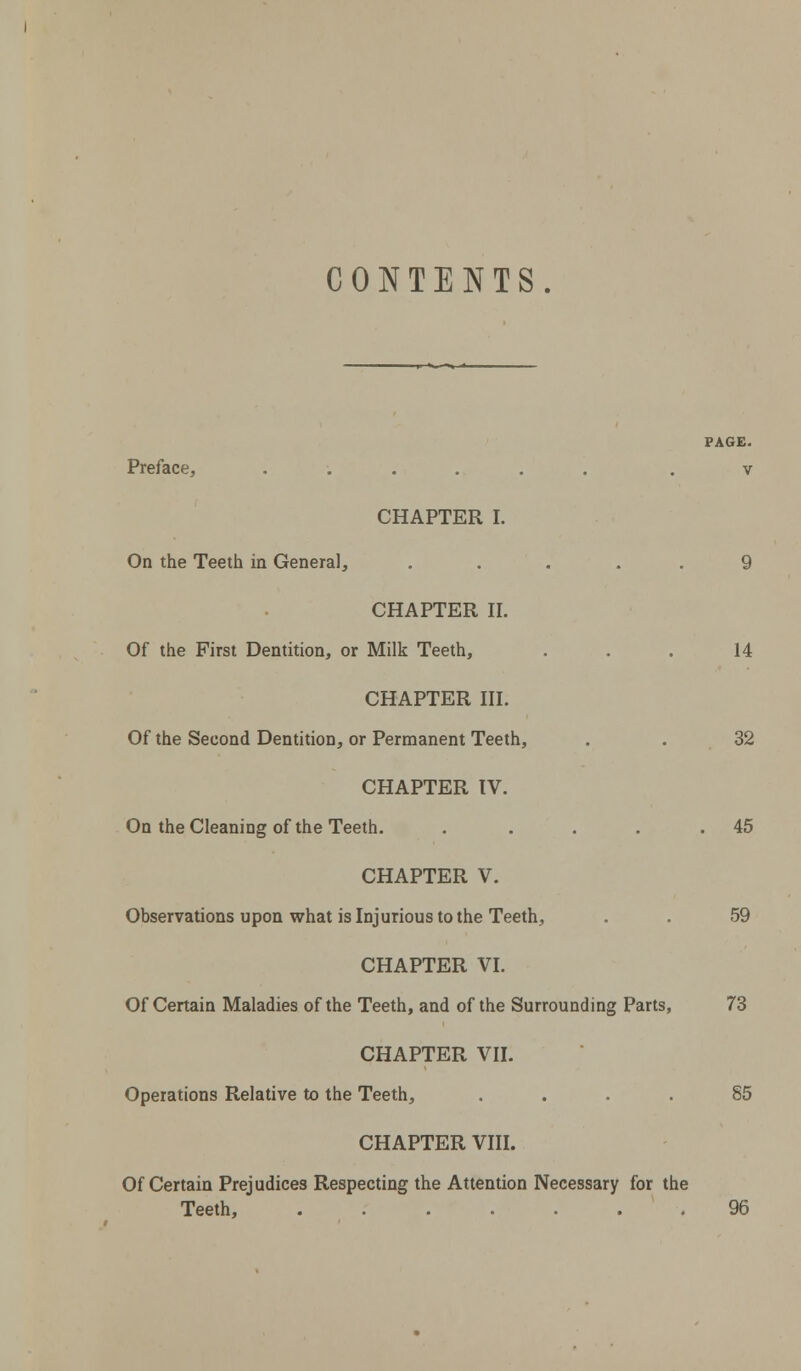 CONTENTS. PAGE. Preface, ...... . v CHAPTER I. On the Teeth in General, ..... 9 CHAPTER II. Of the First Dentition, or Milk Teeth, . . . 14 CHAPTER III. Of the Second Dentition, or Permanent Teeth, . .32 CHAPTER IV. On the Cleaning of the Teeth. . . . . .45 CHAPTER V. Observations upon what is Injurious to the Teeth, . . 59 CHAPTER VI. Of Certain Maladies of the Teeth, and of the Surrounding Parts, 73 CHAPTER VII. Operations Relative to the Teeth, .... 85 CHAPTER VIII. Of Certain Prejudices Respecting the Attention Necessary for the Teeth, 96