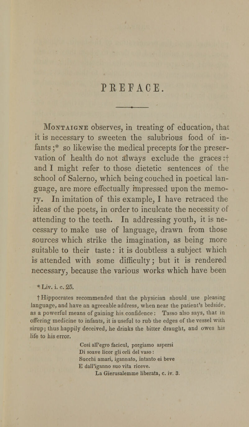 PREFACE. Montaigne observes, in treating of education, that it is necessary to sweeten the salubrious food of in- fants ;* so likewise the medical precepts for the preser- vation of health do not always exclude the graces :f and I might refer to those dietetic sentences of the school of Salerno, which being couched in poetical lan- guage, are more effectually impressed upon the memo- ry. In imitation of this example, I have retraced the ideas of the poets, in order to inculcate the necessity of attending to the teeth. In addressing youth, it is ne- cessary to make use of language, drawn from those sources which strike the imagination, as being more suitable to their taste: it is doubtless a subject which is attended with some difficulty; but it is rendered necessary, because the various works which have been * Liv. i. c. 25. t Hippocrates recommended that the physician should use pleasing language, and have an agreeable address, when near the patient's bedside, as a powerful means of gaining his confidence: Tasso also says, that in offering medicine to infants, it is useful to rub the edges of the vessel with sirup; thus happily deceived, he drinks the bitter draught, and owes his life to his error. Cosi all'egro facicul, porgiamo aspersi Di soave licor gli orli del vaso: Succhi amari, igannato, intanto ei beve E dall'iganno suo vita riceve. La Gierusalemme liberata, c. iv. 3.