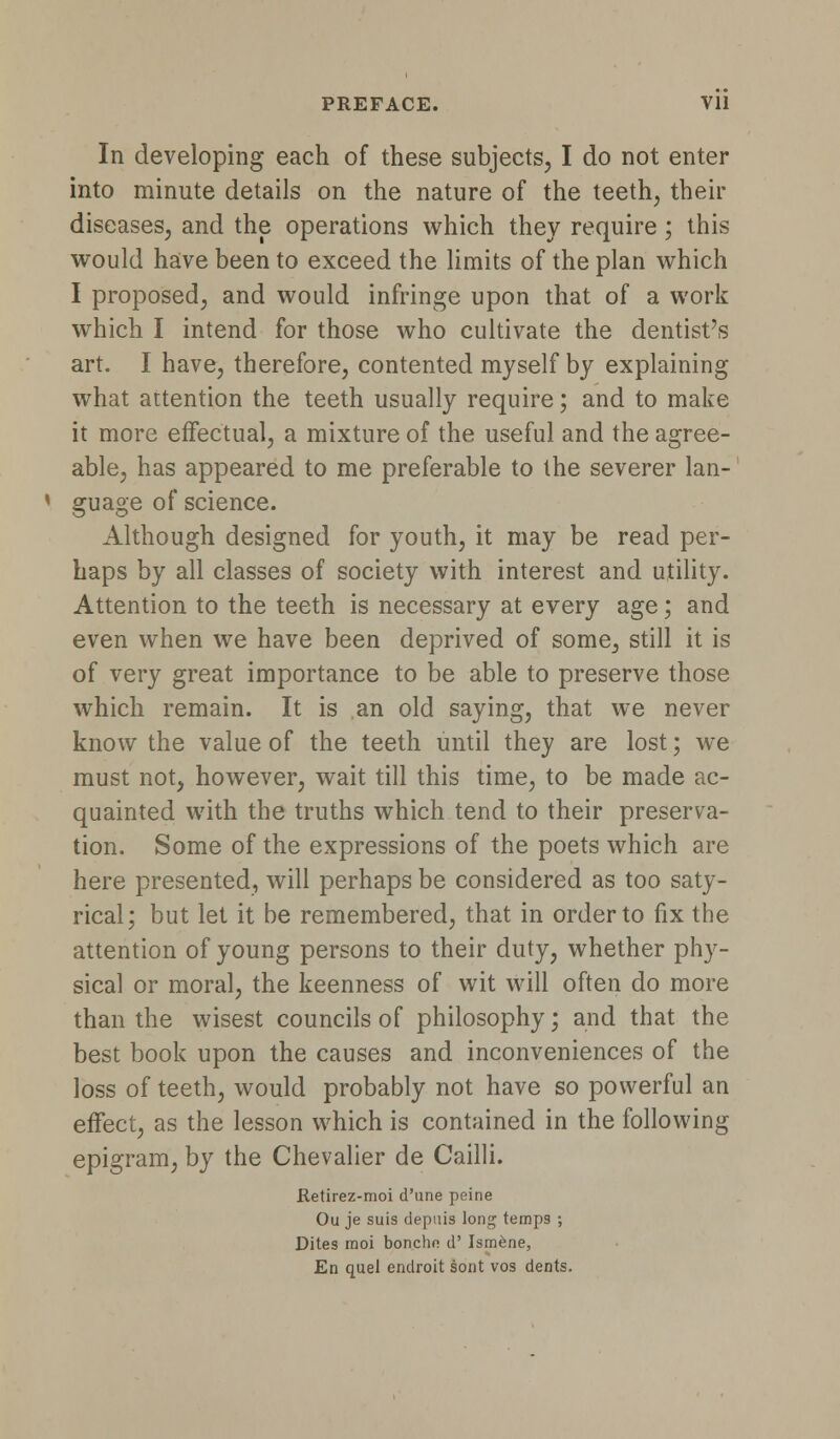 PREFACE. Vll In developing each of these subjects, I do not enter into minute details on the nature of the teeth, their diseases, and the operations which they require; this would have been to exceed the limits of the plan which I proposed, and would infringe upon that of a work which I intend for those who cultivate the dentist's art. I have, therefore, contented myself by explaining what attention the teeth usually require; and to make it more effectual, a mixture of the useful and the agree- able, has appeared to me preferable to the severer lan- guage of science. Although designed for youth, it may be read per- haps by all classes of society with interest and utility. Attention to the teeth is necessary at every age; and even when we have been deprived of some, still it is of very great importance to be able to preserve those which remain. It is an old saying, that we never know the value of the teeth until they are lost; we must not, however, wait till this time, to be made ac- quainted with the truths which tend to their preserva- tion. Some of the expressions of the poets which are here presented, will perhaps be considered as too saty- rical; but let it be remembered, that in order to fix the attention of young persons to their duty, whether phy- sical or moral, the keenness of wit will often do more than the wisest councils of philosophy; and that the best book upon the causes and inconveniences of the loss of teeth, would probably not have so powerful an effect, as the lesson which is contained in the following epigram, by the Chevalier de Cailli. Retirez-moi d'une peine Ou je suis depuis long temps ; Dites raoi boncho d' Isrnene, En quel endroit sont vos dents.