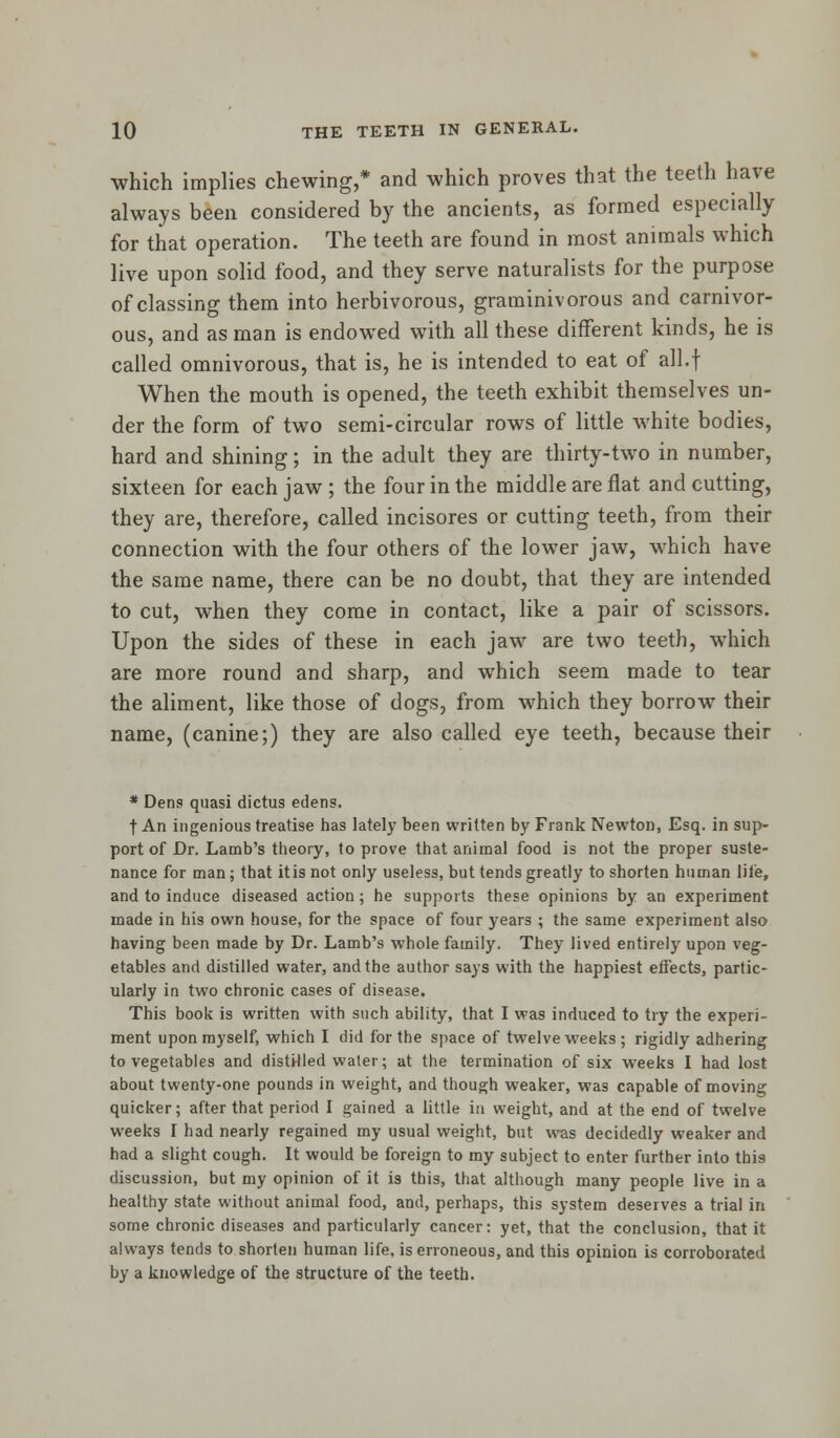 which implies chewing,* and which proves that the teeth have always been considered by the ancients, as formed especially for that operation. The teeth are found in most animals which live upon solid food, and they serve naturalists for the purpose of classing them into herbivorous, graminivorous and carnivor- ous, and as man is endowed with all these different kinds, he is called omnivorous, that is, he is intended to eat of all.f When the mouth is opened, the teeth exhibit themselves un- der the form of two semi-circular rows of little white bodies, hard and shining; in the adult they are thirty-two in number, sixteen for each jaw ; the four in the middle are flat and cutting, they are, therefore, called incisores or cutting teeth, from their connection with the four others of the lower jaw, which have the same name, there can be no doubt, that they are intended to cut, when they come in contact, like a pair of scissors. Upon the sides of these in each jaw are two teeth, which are more round and sharp, and which seem made to tear the aliment, like those of dogs, from which they borrow their name, (canine;) they are also called eye teeth, because their * Dens quasi dictus edens. t An ingenious treatise has lately been written by Frank Newton, Esq. in sup- port of Dr. Lamb's theory, to prove that animal food is not the proper suste- nance for man; that itis not only useless, but tends greatly to shorten human lile, and to induce diseased action; he supports these opinions by an experiment made in his own house, for the space of four years ; the same experiment also having been made by Dr. Lamb's whole family. They lived entirely upon veg- etables and distilled water, and the author says with the happiest effects, partic- ularly in two chronic cases of disease. This book is written with such ability, that I was induced to try the experi- ment upon myself, which I did for the space of twelve wreeks ; rigidly adhering to vegetables and distilled water; at the termination of six weeks I had lost about twenty-one pounds in weight, and though weaker, wa3 capable of moving quicker; after that period I gained a little in weight, and at the end of twelve weeks I had nearly regained my usual weight, but was decidedly weaker and had a slight cough. It would be foreign to my subject to enter further into this discussion, but my opinion of it is this, that although many people live in a healthy state without animal food, and, perhaps, this system deserves a trial in some chronic diseases and particularly cancer: yet, that the conclusion, that it always tends to shorten human life, is erroneous, and this opinion is corroborated by a knowledge of the structure of the teeth.