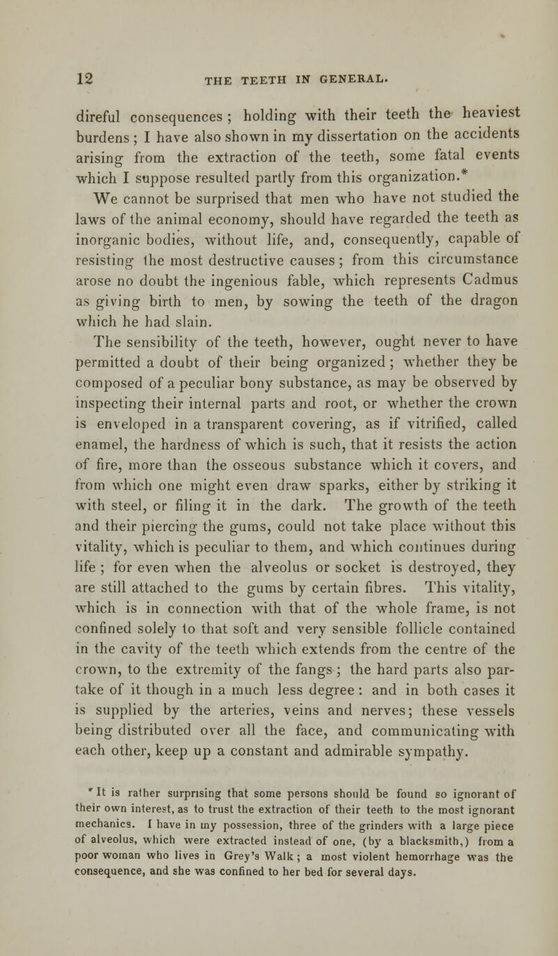 direful consequences ; holding with their teeth the heaviest burdens ; I have also shown in my dissertation on the accidents arising from the extraction of the teeth, some fatal events which I suppose resulted partly from this organization.* We cannot be surprised that men who have not studied the laws of the animal economy, should have regarded the teeth as inorganic bodies, without life, and, consequently, capable of resisting ihe most destructive causes ; from this circumstance arose no doubt the ingenious fable, which represents Cadmus as giving birth to men, by sowing the teeth of the dragon which he had slain. The sensibility of the teeth, however, ought never to have permitted a doubt of their being organized ; whether they be composed of a peculiar bony substance, as may be observed by inspecting their internal parts and root, or whether the crown is enveloped in a transparent covering, as if vitrified, called enamel, the hardness of which is such, that it resists the action of fire, more than the osseous substance which it covers, and from which one might even draw sparks, either by striking it with steel, or filing it in the dark. The growth of the teeth and their piercing the gums, could not take place without this vitality, which is peculiar to them, and which continues during life ; for even when the alveolus or socket is destroyed, they are still attached to the gums by certain fibres. This vitality, which is in connection with that of the whole frame, is not confined solely to that soft and very sensible follicle contained in the cavity of the teeth which extends from the centre of the crown, to the extremity of the fangs; the hard parts also par- take of it though in a much less degree : and in both cases it is supplied by the arteries, veins and nerves; these vessels being distributed over all the face, and communicating with each other, keep up a constant and admirable sympathy. * It is rather surprising that some persons should be found so ignorant of their own interest, as to trust the extraction of their teeth to the most ignorant mechanics. I have in my possession, three of the grinders with a large piece of alveolus, which were extracted instead of one, (by a blacksmith,) from a poor woman who lives in Grey's Walk; a most violent hemorrhage was the consequence, and she was confined to her bed for several days.