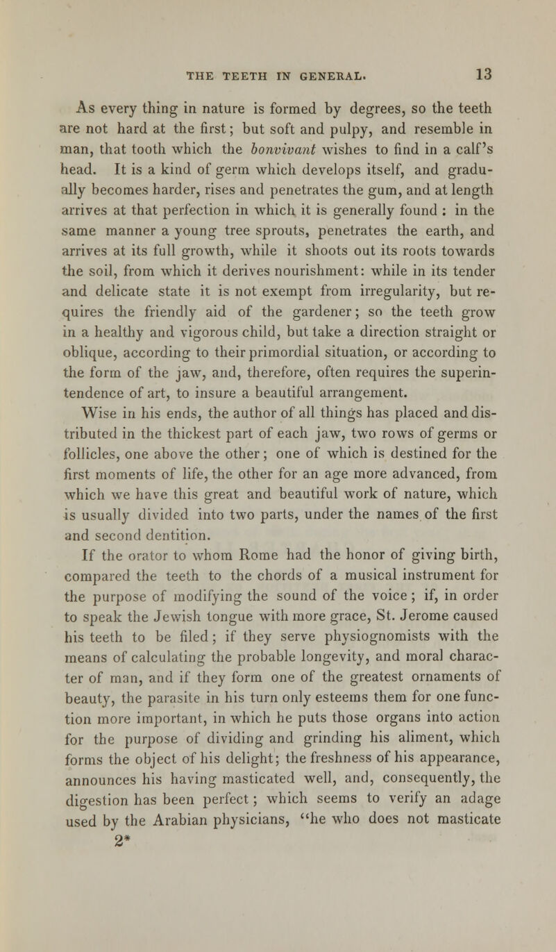 As every thing in nature is formed by degrees, so the teeth are not hard at the first; but soft and pulpy, and resemble in man, that tooth which the bonvivant wishes to find in a calf's head. It is a kind of germ which develops itself, and gradu- ally becomes harder, rises and penetrates the gum, and at length arrives at that perfection in which it is generally found : in the same manner a young tree sprouts, penetrates the earth, and arrives at its full growth, while it shoots out its roots towards the soil, from which it derives nourishment: while in its tender and delicate state it is not exempt from irregularity, but re- quires the friendly aid of the gardener; so the teeth grow in a healthy and vigorous child, but take a direction straight or oblique, according to their primordial situation, or according to the form of the jaw, and, therefore, often requires the superin- tendence of art, to insure a beautiful arrangement. Wise in his ends, the author of all things has placed and dis- tributed in the thickest part of each jaw, two rows of germs or follicles, one above the other; one of which is destined for the first moments of life, the other for an age more advanced, from which we have this great and beautiful work of nature, which is usually divided into two parts, under the names of the first and second dentition. If the orator to whom Rome had the honor of giving birth, compared the teeth to the chords of a musical instrument for the purpose of modifying the sound of the voice; if, in order to speak the Jewish tongue with more grace, St. Jerome caused his teeth to be filed; if they serve physiognomists with the means of calculating the probable longevity, and moral charac- ter of man, and if they form one of the greatest ornaments of beauty, the parasite in his turn only esteems them for one func- tion more important, in which he puts those organs into action for the purpose of dividing and grinding his aliment, which forms the object of his delight; the freshness of his appearance, announces his having masticated well, and, consequently, the digestion has been perfect; which seems to verify an adage used by the Arabian physicians, he who does not masticate 2*