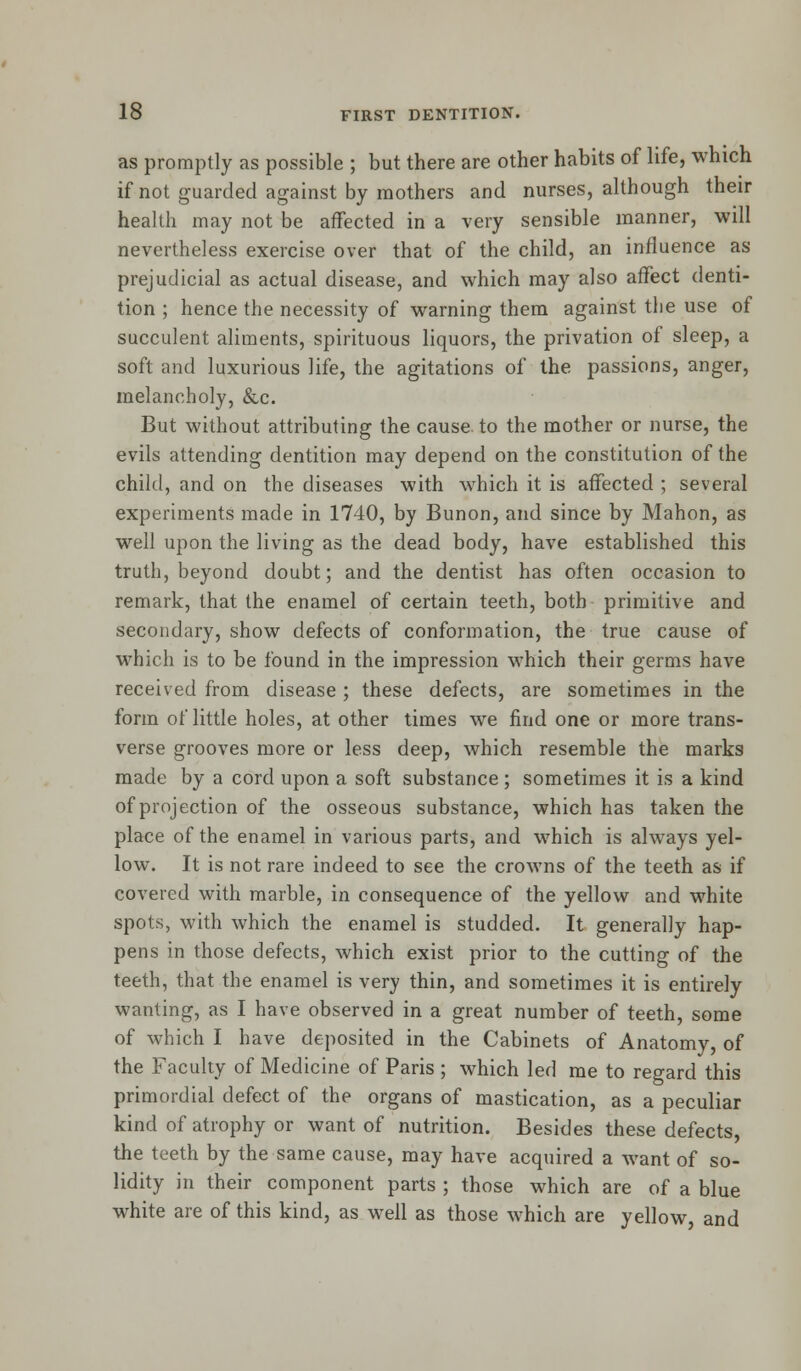 as promptly as possible ; but there are other habits of life, which if not guarded against by mothers and nurses, although their health may not be affected in a very sensible manner, will nevertheless exercise over that of the child, an influence as prejudicial as actual disease, and which may also affect denti- tion ; hence the necessity of warning them against the use of succulent aliments, spirituous liquors, the privation of sleep, a soft and luxurious life, the agitations of the passions, anger, melancholy, &c. But without attributing the cause, to the mother or nurse, the evils attending dentition may depend on the constitution of the child, and on the diseases with which it is affected ; several experiments made in 1740, by Bunon, and since by Mahon, as well upon the living as the dead body, have established this truth, beyond doubt; and the dentist has often occasion to remark, that the enamel of certain teeth, both primitive and secondary, show defects of conformation, the true cause of which is to be found in the impression which their germs have received from disease; these defects, are sometimes in the form of little holes, at other times we find one or more trans- verse grooves more or less deep, which resemble the marks made by a cord upon a soft substance ; sometimes it is a kind of projection of the osseous substance, which has taken the place of the enamel in various parts, and which is always yel- low. It is not rare indeed to see the crowns of the teeth as if covered with marble, in consequence of the yellow and white spots, with which the enamel is studded. It generally hap- pens in those defects, which exist prior to the cutting of the teeth, that the enamel is very thin, and sometimes it is entirely wanting, as I have observed in a great number of teeth, some of which I have deposited in the Cabinets of Anatomy, of the Faculty of Medicine of Paris ; which led me to regard this primordial defect of the organs of mastication, as a peculiar kind of atrophy or want of nutrition. Besides these defects, the teeth by the same cause, may have acquired a want of so- lidity in their component parts ; those which are of a blue white are of this kind, as well as those which are yellow, and