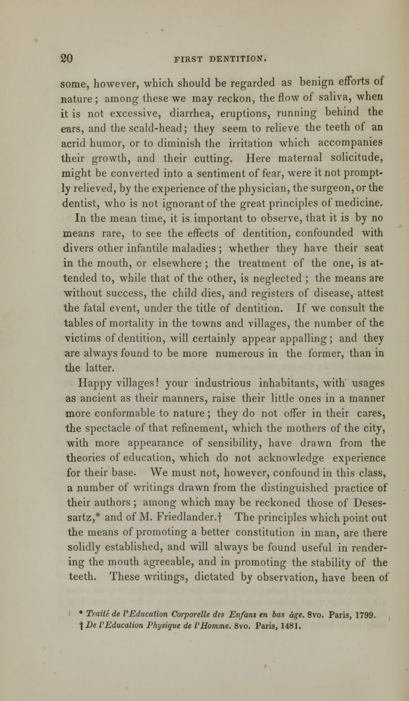 some, however, which should be regarded as benign efforts of nature ; among these we may reckon, the flow of saliva, when it is not excessive, diarrhea, eruptions, running behind the ears, and the scald-head; they seem to relieve the teeth of an acrid humor, or to diminish the irritation which accompanies their growth, and their cutting. Here maternal solicitude, might be converted into a sentiment of fear, were it not prompt- ly relieved, by the experience of the physician, the surgeon, or the dentist, who is not ignorant of the great principles of medicine. In the mean time, it is important to observe, that it is by no means rare, to see the effects of dentition, confounded with divers other infantile maladies; whether they have their seat in the mouth, or elsewhere ; the treatment of the one, is at- tended to, while that of the other, is neglected ; the means are without success, the child dies, and registers of disease, attest the fatal event, under the title of dentition. If we consult the tables of mortality in the towns and villages, the number of the victims of dentition, will certainly appear appalling; and they are always found to be more numerous in the former, than in the latter. Happy villages! your industrious inhabitants, with' usages as ancient as their manners, raise their little ones in a manner more conformable to nature; they do not offer in their cares, the spectacle of that refinement, which the mothers of the city, with more appearance of sensibility, have drawn from the theories of education, which do not acknowledge experience for their base. We must not, however, confound in this class, a number of writings drawn from the distinguished practice of their authors; among which may be reckoned those of Deses- sartz,* and of M. Friedlander.f The principles which point out the means of promoting a better constitution in man, are there solidly established, and will always be found useful in render- ing the mouth agreeable, and in promoting the stability of the teeth. These writings, dictated by observation, have been of * Traite de VEducation Corporelle des Enfans en bas age. 8vo. Paris, 1799. jDe I'Education Physique de VHomme. 8vo. Paris, 1481.