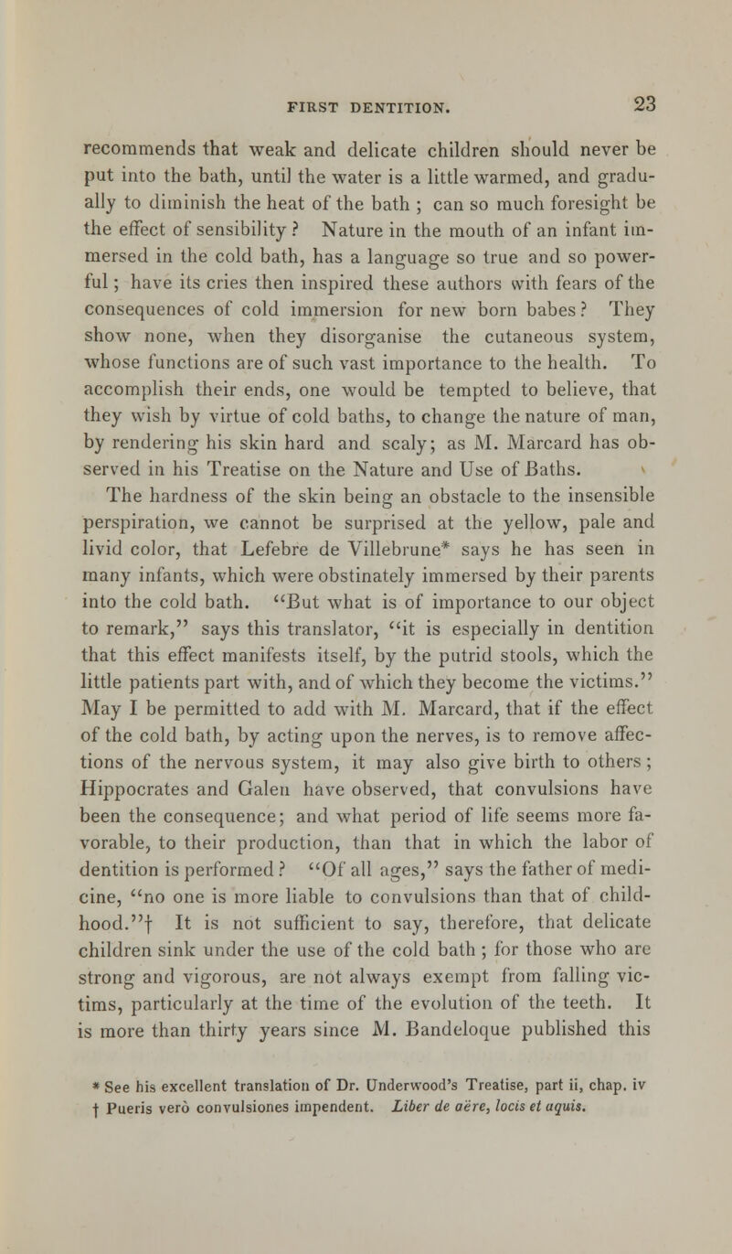 recommends that weak and delicate children should never be put into the bath, until the water is a little warmed, and gradu- ally to diminish the heat of the bath ; can so much foresight be the effect of sensibility ? Nature in the mouth of an infant im- mersed in the cold bath, has a language so true and so power- ful ; have its cries then inspired these authors with fears of the consequences of cold immersion for new born babes ? They show none, when they disorganise the cutaneous system, whose functions are of such vast importance to the health. To accomplish their ends, one would be tempted to believe, that they wish by virtue of cold baths, to change the nature of man, by rendering his skin hard and scaly; as M. Marcard has ob- served in his Treatise on the Nature and Use of Baths. The hardness of the skin being an obstacle to the insensible perspiration, we cannot be surprised at the yellow, pale and livid color, that Lefebre de Villebrune* says he has seen in many infants, which were obstinately immersed by their parents into the cold bath. But what is of importance to our object to remark, says this translator, it is especially in dentition that this effect manifests itself, by the putrid stools, which the little patients part with, and of which they become the victims. May I be permitted to add with M. Marcard, that if the effect of the cold bath, by acting upon the nerves, is to remove affec- tions of the nervous system, it may also give birth to others; Hippocrates and Galen have observed, that convulsions have been the consequence; and what period of life seems more fa- vorable, to their production, than that in which the labor of dentition is performed ? Of all ages, says the father of medi- cine, no one is more liable to convulsions than that of child- hood, f It is not sufficient to say, therefore, that delicate children sink under the use of the cold bath ; for those who are strong and vigorous, are not always exempt from falling vic- tims, particularly at the time of the evolution of the teeth. It is more than thirty years since M. Bandeloque published this * See his excellent translation of Dr. Underwood's Treatise, part ii, chap, iv j- Pueris vero convulsiones impendent. Liber de acre, locis et aquis.