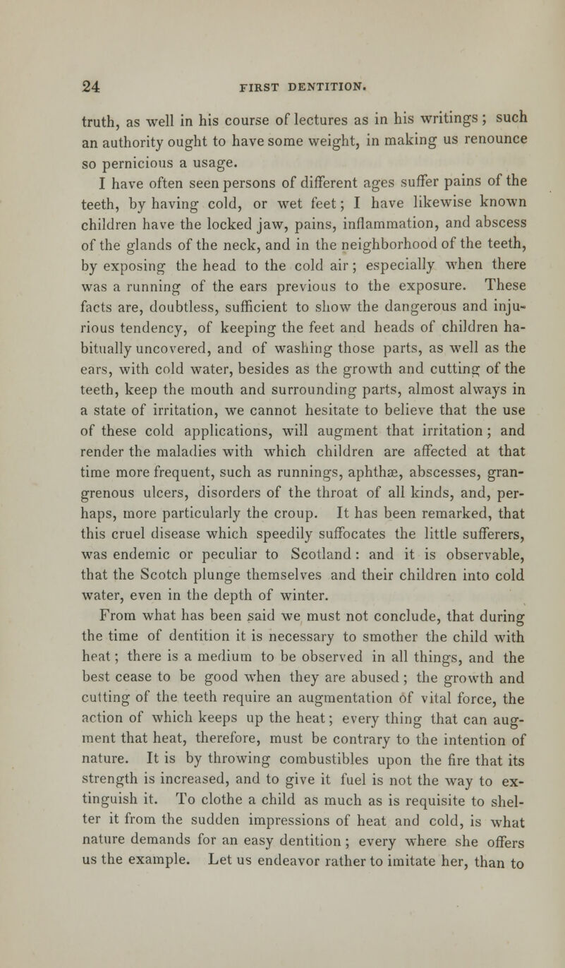 truth, as well in his course of lectures as in his writings; such an authority ought to have some weight, in making us renounce so pernicious a usage. I have often seen persons of different ages suffer pains of the teeth, by having cold, or wet feet; I have likewise known children have the locked jaw, pains, inflammation, and abscess of the glands of the neck, and in the neighborhood of the teeth, by exposing the head to the cold air; especially when there was a running of the ears previous to the exposure. These facts are, doubtless, sufficient to show the dangerous and inju- rious tendency, of keeping the feet and heads of children ha- bitually uncovered, and of washing those parts, as well as the ears, with cold water, besides as the growth and cutting of the teeth, keep the mouth and surrounding parts, almost always in a state of irritation, we cannot hesitate to believe that the use of these cold applications, will augment that irritation; and render the maladies with which children are affected at that time more frequent, such as runnings, aphtha?, abscesses, gran- grenous ulcers, disorders of the throat of all kinds, and, per- haps, more particularly the croup. It has been remarked, that this cruel disease which speedily suffocates the little sufferers, was endemic or peculiar to Scotland: and it is observable, that the Scotch plunge themselves and their children into cold water, even in the depth of winter. From what has been said we must not conclude, that during the time of dentition it is necessary to smother the child with heat; there is a medium to be observed in all things, and the best cease to be good when they are abused; the growth and cutting of the teeth require an augmentation of vital force, the action of which keeps up the heat; every thing that can aug- ment that heat, therefore, must be contrary to the intention of nature. It is by throwing combustibles upon the fire that its strength is increased, and to give it fuel is not the way to ex- tinguish it. To clothe a child as much as is requisite to shel- ter it from the sudden impressions of heat and cold, is what nature demands for an easy dentition ; every where she offers us the example. Let us endeavor rather to imitate her, than to