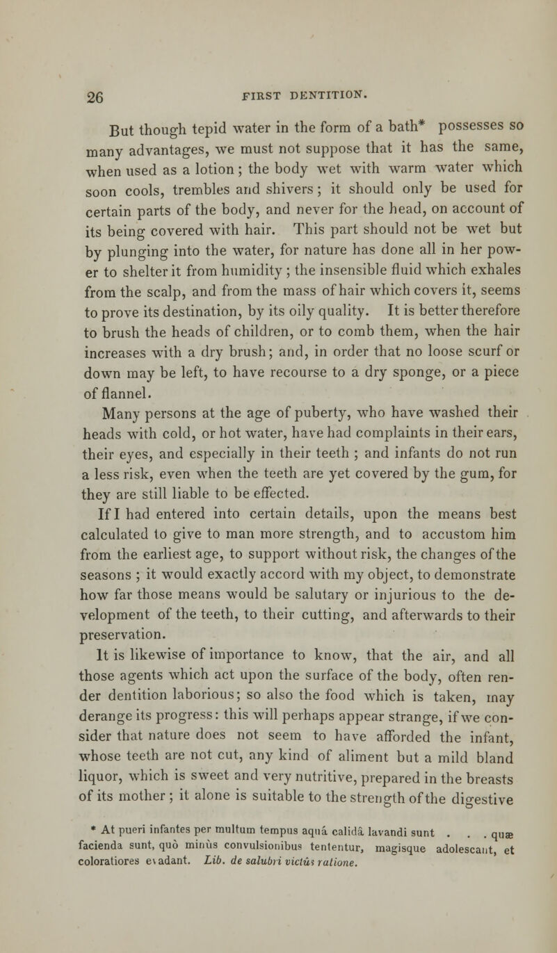 But though tepid water in the form of a bath* possesses so many advantages, we must not suppose that it has the same, when used as a lotion; the body wet with warm water which soon cools, trembles and shivers; it should only be used for certain parts of the body, and never for the head, on account of its being covered with hair. This part should not be wet but by plunging into the water, for nature has done all in her pow- er to shelter it from humidity ; the insensible fluid which exhales from the scalp, and from the mass of hair which covers it, seems to prove its destination, by its oily quality. It is better therefore to brush the heads of children, or to comb them, when the hair increases with a dry brush; and, in order that no loose scurf or down may be left, to have recourse to a dry sponge, or a piece of flannel. Many persons at the age of puberty, who have washed their heads with cold, or hot water, have had complaints in their ears, their eyes, and especially in their teeth ; and infants do not run a less risk, even when the teeth are yet covered by the gum, for they are still liable to be effected. If I had entered into certain details, upon the means best calculated to give to man more strength, and to accustom him from the earliest age, to support without risk, the changes of the seasons ; it would exactly accord with my object, to demonstrate how far those means would be salutary or injurious to the de- velopment of the teeth, to their cutting, and afterwards to their preservation. It is likewise of importance to know, that the air, and all those agents which act upon the surface of the body, often ren- der dentition laborious; so also the food which is taken, may derange its progress: this will perhaps appear strange, if we con- sider that nature does not seem to have afforded the infant, whose teeth are not cut, any kind of aliment but a mild bland liquor, which is sweet and very nutritive, prepared in the breasts of its mother ; it alone is suitable to the strength of the digestive * At pueri infantes per multum tempus aqua calida lavandi sunt . . . qua facienda sunt, quo minus convulsionibus tententur, magisque adolescant, et coloratiores evadant. Lib. de salubri victim ratione.