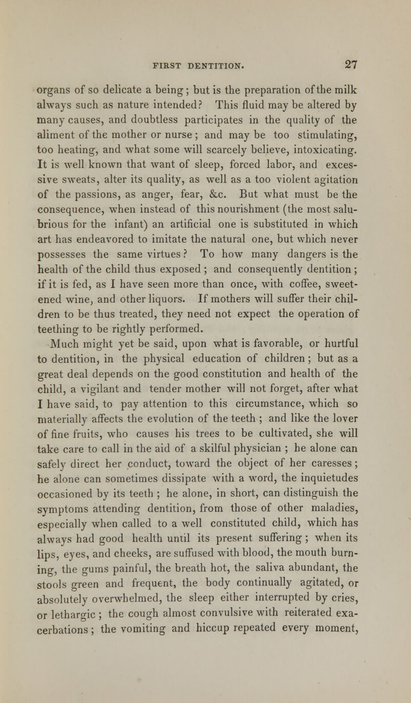 organs of so delicate a being; but is the preparation of the milk always such as nature intended? This fluid may be altered by many causes, and doubtless participates in the quality of the aliment of the mother or nurse ; and may be too stimulating, too heating, and what some will scarcely believe, intoxicating. It is well known that want of sleep, forced labor, and exces- sive sweats, alter its quality, as well as a too violent agitation of the passions, as anger, fear, &c. But what must be the consequence, when instead of this nourishment (the most salu- brious for the infant) an artificial one is substituted in which art has endeavored to imitate the natural one, but which never possesses the same virtues ? To how many dangers is the health of the child thus exposed ; and consequently dentition; if it is fed, as I have seen more than once, with coffee, sweet- ened wine, and other liquors. If mothers will suffer their chil- dren to be thus treated, they need not expect the operation of teething to be rightly performed. Much might yet be said, upon what is favorable, or hurtful to dentition, in the physical education of children; but as a great deal depends on the good constitution and health of the child, a vigilant and tender mother will not forget, after what I have said, to pay attention to this circumstance, which so materially affects the evolution of the teeth ; and like the lover of fine fruits, who causes his trees to be cultivated, she will take care to call in the aid of a skilful physician ; he alone can safely direct her conduct, toward the object of her caresses; he alone can sometimes dissipate with a word, the inquietudes occasioned by its teeth ; he alone, in short, can distinguish the symptoms attending dentition, from those of other maladies, especially when called to a well constituted child, which has always had good health until its present suffering; when its lips, eyes, and cheeks, are suffused with blood, the mouth burn- ing, the gums painful, the breath hot, the saliva abundant, the stools green and frequent, the body continually agitated, or absolutely overwhelmed, the sleep either interrupted by cries, or lethargic ; the cough almost convulsive with reiterated exa- cerbations ; the vomiting and hiccup repeated every moment,