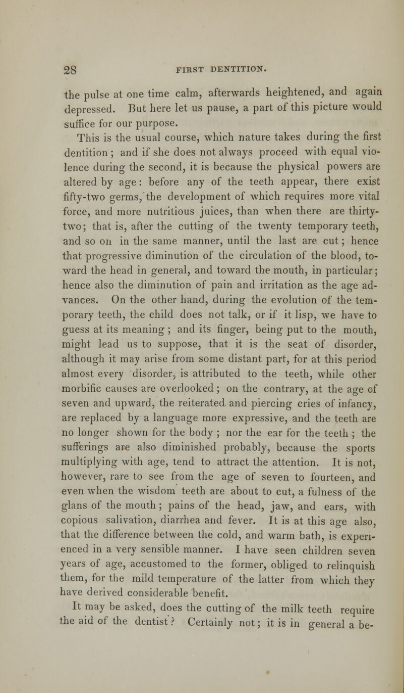 the pulse at one time calm, afterwards heightened, and again depressed. But here let us pause, a part of this picture would suffice for our purpose. This is the usual course, which nature takes during the first dentition ; and if she does not always proceed with equal vio- lence during the second, it is because the physical powers are altered by age: before any of the teeth appear, there exist fifty-two germs,'the development of which requires more vital force, and more nutritious juices, than when there are thirty- two; that is, after the cutting of the twenty temporary teeth, and so on in the same manner, until the last are cut; hence that progressive diminution of the circulation of the blood, to- ward the head in general, and toward the mouth, in particular; hence also the diminution of pain and irritation as the age ad- vances. On the other hand, during the evolution of the tem- porary teeth, the child does not talk, or if it lisp, we have to guess at its meaning ; and its finger, being put to the mouth, might lead us to suppose, that it is the seat of disorder, although it may arise from some distant part, for at this period almost every disorder, is attributed to the teeth, while other morbific causes are overlooked; on the contrary, at the age of seven and upward, the reiterated, and piercing cries of infancy, are replaced by a language more expressive, and the teeth are no longer shown for the body ; nor the ear for the teeth ; the sufferings are also diminished probably, because the sports multiplying with age, tend to attract the attention. It is not, however, rare to see from the age of seven to fourteen, and even when the wisdom teeth are about to cut, a fulness of the glans of the mouth ; pains of the head, jaw, and ears, with copious salivation, diarrhea and fever. It is at this age also, that the difference between the cold, and warm bath, is experi- enced in a very sensible manner. I have seen children seven years of age, accustomed to the former, obliged to relinquish them, for the mild temperature of the latter from which they have derived considerable benefit. It may be asked, does the cutting of the milk teeth require the aid of the dentist ? Certainly not; it is in general a be-