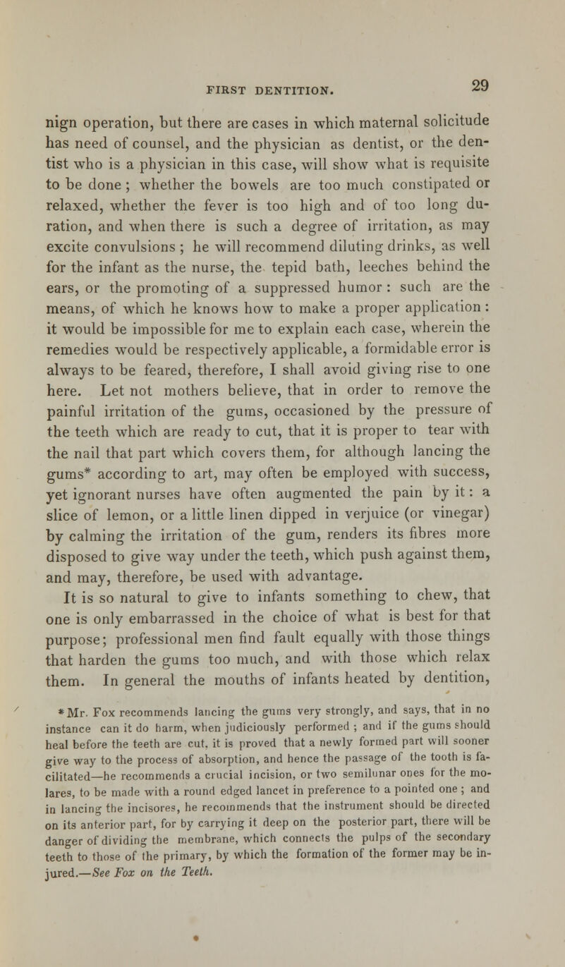 nign operation, but there are cases in which maternal solicitude has need of counsel, and the physician as dentist, or the den- tist who is a physician in this case, will show what is requisite to be done ; whether the bowels are too much constipated or relaxed, whether the fever is too high and of too long du- ration, and when there is such a degree of irritation, as may excite convulsions ; he will recommend diluting drinks, as well for the infant as the nurse, the tepid bath, leeches behind the ears, or the promoting of a suppressed humor : such are the means, of which he knows how to make a proper application: it would be impossible for me to explain each case, wherein the remedies would be respectively applicable, a formidable error is always to be feared, therefore, I shall avoid giving rise to one here. Let not mothers believe, that in order to remove the painful irritation of the gums, occasioned by the pressure of the teeth which are ready to cut, that it is proper to tear with the nail that part which covers them, for although lancing the gums* according to art, may often be employed with success, yet ignorant nurses have often augmented the pain by it: a slice of lemon, or a little linen dipped in verjuice (or vinegar) by calming the irritation of the gum, renders its fibres more disposed to give way under the teeth, which push against them, and may, therefore, be used with advantage. It is so natural to give to infants something to chew, that one is only embarrassed in the choice of what is best for that purpose; professional men find fault equally with those things that harden the gums too much, and with those which relax them. In general the mouths of infants heated by dentition, *Mr. Fox recommends lancing the gums very strongly, and says, that in no instance can it do harm, when judiciously performed ; and if the gums should heal before the teeth are cut, it is proved that a newly formed part will sooner give way to the process of absorption, and hence the passage of the tooth is fa- cilitated—he recommends a crucial incision, or two semilunar ones for the mo- lares, to be made with a round edged lancet in preference to a pointed one ; and in lancin°- the incisores, he recommends that the instrument should be directed on its anterior part, for by carrying it deep on the posterior part, there will be danger of dividing the membrane, which connects the pulps of the secondary teeth to those of the primary, by which the formation of the former may be in- jured.—See Fox on the Teeth.