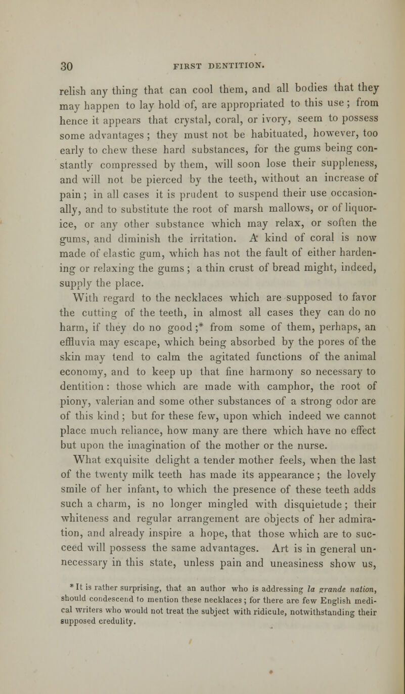 relish any thing that can cool them, and all bodies that they may happen to lay hold of, are appropriated to this use ; from hence it appears that crystal, coral, or ivory, seem to possess some advantages ; they must not be habituated, however, too early to chew these hard substances, for the gums being con- stantly compressed by them, will soon lose their suppleness, and will not be pierced by the teeth, without an increase of pain; in all cases it is prudent to suspend their use occasion- ally, and to substitute the root of marsh mallows, or of liquor- ice, or any other substance which may relax, or soften the gums, and diminish the irritation. A kind of coral is now made of elastic gum, which has not the fault of either harden- ing or relaxing the gums ; a thin crust of bread might, indeed, supply the place. With regard to the necklaces which are supposed to favor the cutting of the teeth, in almost all cases they can do no harm, if they do no good ;* from some of them, perhaps, an effluvia may escape, which being absorbed by the pores of the skin may tend to calm the agitated functions of the animal economy, and to keep up that fine harmony so necessary to dentition : those which are made with camphor, the root of piony, valerian and some other substances of a strong odor are of this kind; but for these few, upon wrhich indeed we cannot place much reliance, how many are there which have no effect but upon the imagination of the mother or the nurse. What exquisite delight a tender mother feels, when the last of the twenty milk teeth has made its appearance; the lovely smile of her infant, to which the presence of these teeth adds such a charm, is no longer mingled with disquietude ; their whiteness and regular arrangement are objects of her admira- tion, and already inspire a hope, that those which are to suc- ceed will possess the same advantages. Art is in general un- necessary in this state, unless pain and uneasiness show us, * It is rather surprising, that an author who is addressing la grande nation, should condescend to mention these necklaces; for there are few English medi- cal writers who would not treat the subject with ridicule, notwithstanding their supposed credulity.