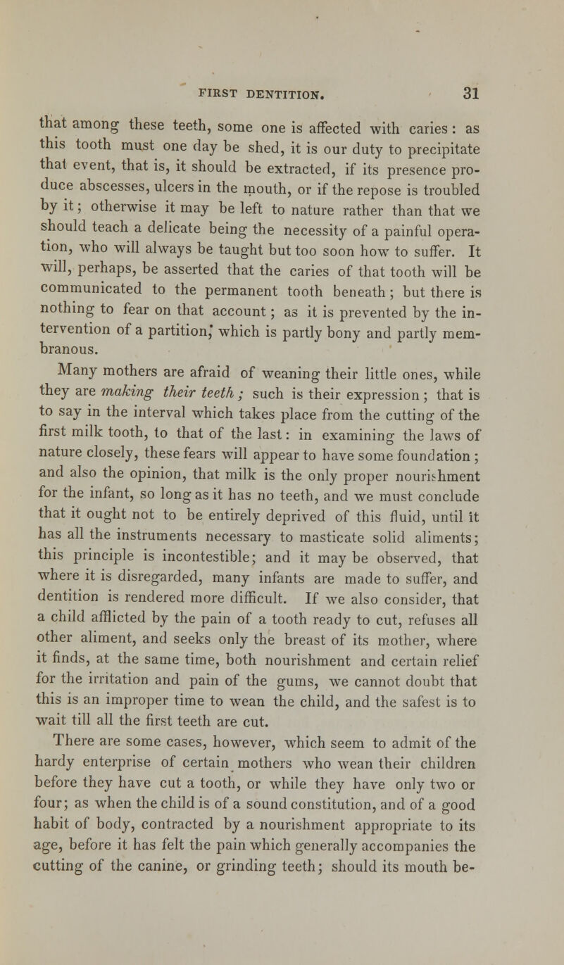 that among these teeth, some one is affected with caries: as this tooth must one day be shed, it is our duty to precipitate that event, that is, it should be extracted, if its presence pro- duce abscesses, ulcers in the mouth, or if the repose is troubled by it; otherwise it may be left to nature rather than that we should teach a delicate being the necessity of a painful opera- tion, who will always be taught but too soon how to suffer. It will, perhaps, be asserted that the caries of that tooth will be communicated to the permanent tooth beneath ; but there is nothing to fear on that account; as it is prevented by the in- tervention of a partition,' which is partly bony and partly mem- branous. Many mothers are afraid of weaning their little ones, while they are making their teeth ; such is their expression ; that is to say in the interval which takes place from the cutting of the first milk tooth, to that of the last: in examining; the laws of nature closely, these fears will appear to have some foundation; and also the opinion, that milk is the only proper nourishment for the infant, so long as it has no teeth, and we must conclude that it ought not to be entirely deprived of this fluid, until it has all the instruments necessary to masticate solid aliments; this principle is incontestible; and it may be observed, that where it is disregarded, many infants are made to suffer, and dentition is rendered more difficult. If we also consider, that a child afflicted by the pain of a tooth ready to cut, refuses all other aliment, and seeks only the breast of its mother, where it finds, at the same time, both nourishment and certain relief for the irritation and pain of the gums, we cannot doubt that this is an improper time to wean the child, and the safest is to wait till all the first teeth are cut. There are some cases, however, which seem to admit of the hardy enterprise of certain mothers who wean their children before they have cut a tooth, or while they have only two or four; as when the child is of a sound constitution, and of a good habit of body, contracted by a nourishment appropriate to its age, before it has felt the pain which generally accompanies the cutting of the canine, or grinding teeth; should its mouth be-