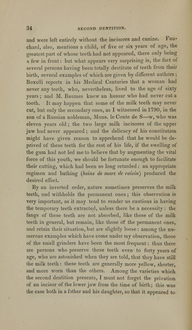 and were left entirely without the incisores and canine. Fau- chard, also, mentions a child, of five or six years of age, the greatest part of whose teeth had not appeared, there only being a few in front: but what appears very surprising is, the fact of several persons having been totally destitute of teeth from their birth, several examples of which are given by different authors ; Boxelli reports in his Medical Centuries that a woman had never any teeth, who, nevertheless, lived to the age of sixty years ; and M. Baumes knew an hussar who had never cut a tooth. It may happen that some of the milk teeth may never cut, but only the secondary ones, as I witnessed in 1790, in the son of a Russian nobleman, Mons. le Conte de S—w, who was eleven years old ; the two large milk incisores of the upper jaw had never appeared ; and the delicacy of his constitution might have given reason to apprehend that he would be de- prived of these teeth for the rest of his life, if the swelling of the gum had not led me to believe that by augmenting the vital force of this youth, we should be fortunate enough to facilitate their cutting, which had been so long retarded : an appropriate regimen and bathing (bains de marc de raisin) produced the desired effect. By an inverted order, nature sometimes preserves the milk teeth, and withholds the permanent ones; this observation is very important, as it may tend to render us cautious in having the temporary teeth extracted, unless there be a necessity : the fangs of these teeth are not absorbed, like those of the milk teeth in general, but remain, like those of the permanent ones, and retain their situation, but are slightly loose : among the nu- merous examples which have come under my observation, those of the small grinders have been the most frequent: thus there are persons who preserve these teeth even to forty years of age, who are astonished when they are told, that they have still the milk teeth: these teeth are generally more yellow, shorter, and more worn than the others. Among the varieties which the second dentition presents, I must not forget the privation of an incisor of the lower jaw from the time of birth; this wras the case both in a father and his daughter, so that it appeared to